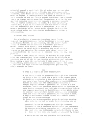 potencial sexual e espiritual. Não só podem usar as suas mãos
para satisfazer um ao outro, a técnica que mencionamos ante-
riormente, como fazer um sexo seguro durante o período de seis
meses de espera, e também permitir que cada um aprenda as
sutis nuanças de sua excitação e prazer individual, que ajudarão
você a se tornar multiorgasmático. Interromper a rotina faz com
que você descubra novos prazeres sexuais e sensuais enquanto
evita as velhas performances do coito. E o mais importante,
segundo Tao, é que ao se harmonizar com sua parceira ocorre
um nível energético que dispensa a penetração. O carinho e
mesmo a meditação mútua, quando estão olhando para os olhos
um do outro, podem ser experiências profundamente íntimas e
gratificantes.
O SEGURO SEXO SEGURO
Não ejaculando, o homem não transfere tanto fluido
corporal (e, potencialmente, tantas bactérias e viroses) para
as mulheres. Também, ao não ejacular, ele não absorve tanto
fluido (e também tantas bactérias e viroses) que vem da
mulher. Quando você ejacula, você espreme o sêmen para
fora, gerando um vácuo de baixa pressão, que então retira o
líquido de sua parceira. Não gerando este vácuo, você evita
a transferência de bactérias e viroses para, ou de, sua
parceira.
Durante o sexo não-ejaculatório, os fluidos do corpo podem
ainda ser transferidos (o que também é motivo do sexo não-eja-
culatório por si só não ser uma técnica anticoncepcional segura).
Mesmo assim, o sexo não-ejaculatório é mais seguro do que o
ejaculatório, principalmente se o preservativo romper. (Ele ainda
é, qualquer que seja o método anticoncepcional que você use,
o mais efetivo de todos.)
184
A ARTE E A CIÊNCIA DE USAR PRESERVATIVO
A boa notícia sobre os preservativos é que eles diminuem
um pouco a sensibilidade que a maioria dos homens sente ,
ajudando-os a controlar a sua ejaculação. A má notícia é
que para alguns homens eles realmente os insensibilizam.
Também há homens que têm dificuldades em manter a
ereção enquanto vestem o preservativo. Se está é a sua
situação, você e sua parceira devem manter as carícias em
seus genitais enquanto for colocado o preservativo. Colocar
uma pequena quantidade de lubrificante no seu pênis antes
de colocar o preservativo também aumenta a sua sensibili-
dade sem fazer com que o preservativo escorregue e saia.
A seguir descrevemos outras coisas para lembrar quando
tiver de usar preservativos:
1. Sempre use um preservativo antes de qualquer penetra-
ção, seja ela vaginal ou anal. De preferência, use um
preservativo com um espermicida e/ou que contenha
nonoxynol-9, que é bastante eficaz contra uma variedade
de doenças sexualmente transmissíveis, incluindo o HIV. '
(Se você tiver uma inflamação vermelho-brilhante no seu
p ênis ou vulva como uma reação ao nonoxynol-9, troque
;
a marca por uma que não contenha este germicida,
 