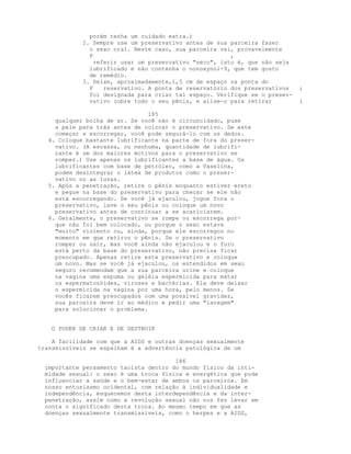 porém tenha um cuidado extra.)
2. Sempre use um preservativo antes de sua parceira fazer
o sexo oral. Neste caso, sua parceira vai, provavelmente
P ,
referir usar um preservativo "seco", isto é, que não seja
lubrificado e não contenha o nonoxynol-9, que tem gosto
de remédio.
3. Deixe, aproximadamente,1,5 cm de espaço na ponta do
P reservativo. A ponta de reservatório dos preservativos ;
foi designada para criar tal espaço. Verifique se o preser-
vativo cobre todo o seu pênis, e alise-o para retirar i
185
qualquer bolha de ar. Se você não é circuncidado, puxe
a pele para trás antes de colocar o preservativo. Se este
começar a escorregar, você pode segurá-lo com os dedos.
4. Coloque bastante lubrificante na parte de fora do preser-
vativo. (A escassa, ou nenhuma, quantidade de lubrifi-
cante é um dos maiores motivos para o preservativo se
romper.) Use apenas os lubrificantes a base de água. Os
lubrificantes com base de petróleo, como a Vaselina,
podem desintegrar o látex de produtos como o preser-
vativo ou as luvas.
5. Após a penetração, retire o pênis enquanto estiver ereto
e pegue na base do preservativo para checar se ele não
está escorregando. Se você já ejaculou, jogue fora o
preservativo, lave o seu pênis ou coloque um novo
preservativo antes de continuar a se acariciarem.
6. Geralmente, o preservativo se rompe ou escorrega por-
que não foi bem colocado, ou porque o sexo estava
"muito" violento ou, ainda, porque ele escorregou no
momento em que retirou o pênis. Se o preservativo
romper ou sair, mas você ainda não ejaculou e o furo
está perto da base do preservativo, não precisa ficar
preocupado. Apenas retire este preservativo e coloque
um novo. Mas se você já ejaculou, os entendidos em sexo
seguro recomendam que a sua parceira urine e coloque
na vagina uma espuma ou geléia espermicida para matar
os espermatozóides, viroses e bactérias. Ela deve deixar
o espermicida na vagina por uma hora, pelo menos. Se
vocês ficarem preocupados com uma possível gravidez,
sua parceira deve ir ao médico e pedir uma "lavagem"
para solucionar o problema.
O PODER DE CRIAR E DE DESTRUIR
A facilidade com que a AIDS e outras doenças sexualmente
transmissíveis se espalham é a advertência patológica de um
186
importante pensamento taoísta dentro do mundo físico da inti-
midade sexual: o sexo é uma troca física e energética que pode
influenciar a saúde e o bem-estar de ambos os parceiros. Em
nosso entusiasmo ocidental, com relação à individualidade e
independência, esquecemos desta interdependência e da inter-
penetração, assim como a revolução sexual não nos fez levar em
conta o significado desta troca. Ao mesmo tempo em que as
doenças sexualmente transmissíveis, como o herpes e a AIDS,
 