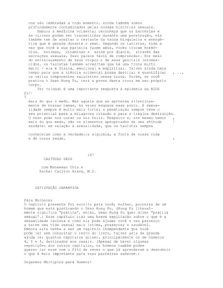 nos são lembradas a todo momento, ainda também somos
profundamente contaminados pelas nossas histórias sexuais.
Embora a medicina ocidental reconheça que as bactérias e
as viroses podem ser transmitidas durante uma penetração, ela
também tem de aceitar o restante da troca bioquímica e energé-
tica que é gerada durante o sexo. Segundo os taoístas, toda a
vez que você e sua parceira fazem amor, vocês trocam hormô-
nios, enzimas, vitaminas e assim por diante, através das
secreções sexuais. Isso parece fácil de compreender. Por meio
do entrelaçamento de seus corpos e de seus genitais intumes-
cidos, os taoístas também acreditam que há uma troca muito
maior - ela é física, emocional e espiritual. Talvez ainda haja
tempo para que a ciência ocidental possa destilar e quantificar , ..,
os vários componentes existentes nessa troca. Porém, se você
pratica o Sexo Kung Fu, terá a prova desta troca em seu próprio
corpo.
Ter cuidado é uma importante resposta à epidemia da AIDS
S:/·
7
mais do que o medo. Mas aquele que se aproxima silenciosa-
mente de nossas camas, às vezes esquece esse ponto. A sexua-
lidade sempre é muito mais forte; a penetração sempre teve o
seu potencial para a milagrosa criação e para a trágica destruição.
O sexo pode nos curar ou nos ferir. Respeito e, até mesmo temor ,
mais do que medo, são os elementos apropriados de uma atitude !
saudável em relação à sexualidade, que os taoístas sempre
conheceram como a verdadeira alquimia, a fonte de nossa vida
e de nossa saúde. ;
187
CAPÍTULO SEIS
com Maneewan Chia e
Rachel Carlton Arava, M.D.
SATISFAÇÃO GARANTIDA
Para Mulheres
O capítulo presente foi escrito para você, mulher, parceira de um
homem que está praticando o Sexo Kung Fu. (Kung Fu literal-
mente significa "prática", então, Sexo Kung Fu quer dizer "prática
sexual".) Esse capítulo traz uma breve explicação sobre o que é a
sexualidade taoísta e como ela pode ajudar você e seu parceiro
a terem uma vida sexual mais íntima, prazerosa e saudável.
Embora este venha a ser um capítulo independente que você
pode ler sem consultar o resto do livro, talvez seja de grande
ajuda ler quantos capítulos quiser, principalmente os de números
4, 5 e 9, destinados aos casais. (Apesar de haver algumas
repetições dos outros capítulos, os homens também podem
querer ler esse com o fito de rever o que já aprenderam e descobrir
o que é mais importante para suas parceiras saberem.)
Orgasmos Múltiplos para Homens•
 