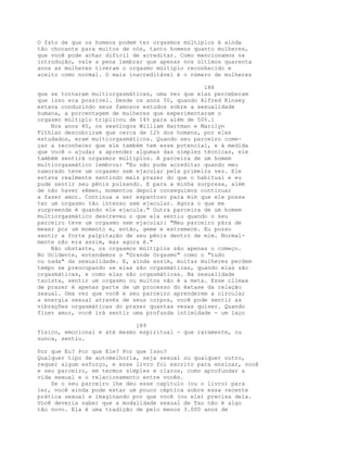 O fato de que os homens podem ter orgasmos múltiplos é ainda
tão chocante para muitos de nós, tanto homens quanto mulheres,
que você pode achar difícil de acreditar. Como mencionamos na
introdução, vale a pena lembrar que apenas nos últimos quarenta
anos as mulheres tiveram o orgasmo múltiplo reconhecido e
aceito como normal. O mais inacreditável é o número de mulheres
188
que se tornaram multiorgasmáticas, uma vez que elas perceberam
que isso era possível. Desde os anos 50, quando Alfred Kinsey
estava conduzindo seus famosos estudos sobre a sexualidade
humana, a porcentagem de mulheres que experimentaram o
orgasmo múltiplo triplicou de 14% para além de 50%.1
Nos anos 80, os sexólogos William Hartman e Marilyn
Fithian descobriram que cerca de 12% dos homens, por eles
estudados, eram multiorgasmáticos. Quando seu parceiro come-
çar a reconhecer que ele também tem esse potencial, e à medida
que você o ajudar a aprender algumas das simples técnicas, ele
também sentirá orgasmos múltiplos. A parceira de um homem
multiorgasmático lembrou: "Eu não pude acreditar quando meu
namorado teve um orgasmo sem ejacular pela primeira vez. Ele
estava realmente sentindo mais prazer do que o habitual e eu
pude sentir seu pênis pulsando. E para a minha surpresa, além
de não haver sêmen, momentos depois conseguimos continuar
a fazer amor. Continua a ser espantoso para mim que ele possa
ter um orgasmo tão intenso sem ejacular. Agora o que me
surpreende é quando ele ejacula." Outra parceira de um homem
multiorgasmático descreveu o que ela sentiu quando o seu
parceiro teve um orgasmo sem ejacular: "Meu parceiro pára de
mexer por um momento e, então, geme e estremece. Eu posso
sentir a forte palpitação de seu pênis dentro de mim. Normal-
mente não era assim, mas agora é."
Não obstante, os orgasmos múltiplos são apenas o começo.
No Ocidente, entendemos o "Grande Orgasmo" como o "tudo
ou nada" da sexualidade. E, ainda assim, muitas mulheres perdem
tempo se preocupando se elas são orgasmáticas, quando elas são
orgasmáticas, e como elas são orgasmáticas. Na sexualidade
taoísta, sentir um orgasmo ou muitos não é a meta. Esse clímax
de prazer é apenas parte de um processo do êxtase da relação
sexual. Uma vez que você e seu parceiro aprenderem a circular
a energia sexual através de seus corpos, você pode sentir as
vibrações orgasmáticas do prazer quantas vezes quiser. Quando
fizer amor, você irá sentir uma profunda intimidade - um laço
189
físico, emocional e até mesmo espiritual - que raramente, ou
nunca, sentiu.
Por que Eu? Por que Ele? Por que Isso?
Qualquer tipo de automelhoria, seja sexual ou qualquer outro,
requer algum esforço, e esse livro foi escrito para ensinar, você
e seu parceiro, em termos simples e claros, como aprofundar a
vida sexual e o relacionamento entre vocês.
Se o seu parceiro lhe deu esse capítulo (ou o livro) para
ler, você ainda pode estar um pouco céptica sobre essa recente
prática sexual e imaginando por que você (ou ele) precisa dela.
Você deveria saber que a modalidade sexual de Tao não é algo
tão novo. Ela é uma tradição de pelo menos 3.000 anos de
 