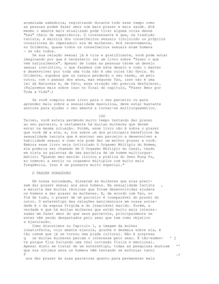 acumulada sabedoria, registrando durante todo esse tempo como
as pessoas podem fazer amor com mais prazer e mais saúde. Até
mesmo o amante mais atualizado pode tirar alguma coisa desse
"baú" cheio de experiência. O interessante é que, na tradição
taoísta, a maioria dos conselheiros sexuais (incluindo os próprios
consultores do imperador) era de mulheres. Até recentemente,
no Ocidente, quase todos os conselheiros sexuais eram homens
- se não todos.
Se sua relação sexual já é rica e gratificante, você pode estar
imaginando por que é necessário ler um livro sobre "fazer o que
vem naturalmente". Apesar de todas as pessoas terem um desejo
sexual instintivo, o que fazemos com este desejo e como o manter
e desenvolver por toda uma vida não é uma coisa tão óbvia. No
Ocidente, supomos que os casais perderão o seu tesão, um pelo
outro, com o passar dos anos, mas segundo Tao, isso não é uma
lei da Natureza e, de fato, essa atração não precisa desfalecer.
(Falaremos mais sobre isso no final do capítulo, "Fazer Amor por
Toda a Vida".)
Se você comprou esse livro para o seu parceiro ou para
aprender mais sobre a sexualidade masculina, deve estar bastante
ansiosa para ajudar o seu amante a tornar-se multiorgasmático.
190
Talvez, você esteja perdendo muito tempo tentando dar prazer
ao seu parceiro, e certamente há muitas mulheres que devem
estar na mesma situação. Porém, esse livro não é sobre o prazer
que você dá a ele, e, sim sobre um dos principais benefícios da
sexualidade taoísta que é ensinar seu parceiro a desenvolver a
habilidade sexual e como ele pode dar um melhor prazer a você.
Embora esse livro seja intitulado O Orgasmo Múltiplo do Homem,
ele poderia ser chamado de O Orgasmo Múltiplo do Casal, tendo
em vista as palavras de uma parceira de um homem multiorgas-
mático: "Quando meu marido iniciou a prática do Sexo Kung Fu,
eu comecei a sentir os orgasmos múltiplos com muito mais
freqüência. Isso é um presente muito especial."
O PRAZER DURADOURO
Em nossa sociedade, disseram às mulheres que elas preci-
sam dar prazer sexual aos seus homens. Na sexualidade taoísta ,
a maioria das muitas técnicas que foram desenvolvidas ajudava
os homens a dar prazer às mulheres. E, de acordo com Tao, no
fim de tudo, o prazer de um parceiro é inseparável do prazer do
outro. O estereótipo das relações matrimoniais em nossa socie-
dade é o da esposa frígida e do insaciável marido. Porém, a
verdade é que há muitas mulheres que estão muito mais interes-
sadas em fazer amor do que seus parceiros, principalmente se
estes vêm sendo desgastados pelo sexo que tem como objetivo
a ejaculação.
Como discutimos no Capítulo 1, a imagem da mulher
insatisfeita, cujo amante ejacula, grunhe e desmaia sobre ela, é
tão comum que já se tornou uma piada cultural. Não é surpresa
q ue muitas mulheres percam o interesse pelo sexo. É tão-somen- ' j
te porque fica faltando uma real cortexão física e emocional.
Apesar disto se tratar de um estereótipo, todas as pesquisas mostram ''
que nos últimos anos os homens vêm tentando se esforçar tanto
P .;
ara dar prazer às suas parceiras quanto para permanecer mais
 