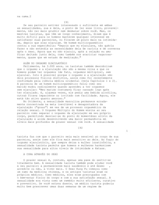 na cama.2
191
Se seu parceiro estiver interessado o suficiente em ambas
as sexualidades, sua e dele, a ponto de ler esse livro, provavel-
mente, não vai mais grunhir nem desmaiar sobre você. Mas, os
mestres taoístas, que têm um longo conhecimento, dizem que é
muito difícil para os homens manterem qualquer interesse em
satisfazer suas parceiras, ou ficarem um pouco mais na intimida-
de, depois que eles ejaculam. Um homem multiorgasmático
contou a sua experiência: "Depois que eu ejaculava, não quéria
fazer e não entendia as necessidades dela de carícia e de conversa
após o sexo. Agora que eu não ejaculo, após a relação eu amo
ficar deitado junto dela, como também nos acariciar vagarosa-
mente, quase que em estado de meditação."
ALÉM DO ORGASMO EJACULATÓRIO
Felizmente, há 3.000 anos, os taoístas também descobriram
que o orgasmo e a ejaculação não são a mesma coisa e que os
homens podem ter orgasmos (de fato, orgasmos múltiplos), sem
ejacular. Isto é possível porque o orgasmo e a ejaculação são
dois processos físicos distintos, assim como foi recentemente
confirmado pela ciência médica ocidental (veja Capítulos 1 e 2).
A parceira de um homem multiorgasmático falou como seu
marido mudou radicalmente quando aprendeu a ter orgasmos
sem ejacular: "Meu marido costumava ficar cansado logo após
ter ejaculado. E, algumas vezes, ele pedia uma bebida alcoólica,
outras ficava impaciente ou irritado com facilidade. Agora, ele
está tão ativo quanto amoroso."
No Ocidente, a sexualidade masculina permanece errada-
mente concentrada na meta inevitável e desapontadora da
ejaculação ("gozar") em vez de um processo orgasmático da
relação sexual. O Orgasmo Múltiplo do Homem ensina ao seu
parceiro como separar o orgasmo da ejaculação em seu próprio
corpo, permitindo desviar-se do ponto do momentâneo alívio da
ejaculação e ainda desenvolvendo uma maior permanência em
níveis mais profundos de prazer sexual com você. A sexualidade
192
i
taoísta faz com que o parceiro seja mais sensível ao corpo de sua
parceira, assim como ele fica mais sensitivo ao dele. Ao fugir do
orgasmo ejaculatório, que sempre deixa a mulher insatisfeita, a
sexualidade taoísta permite que homens e mulheres harmonizem
sua sexualidade para altos níveis de intimidade e êxtase.
A CURA ATRAVÉS DO SEXO
O prazer sexual é, contudo, apenas uma pane do sentir-se
totalmente bem. A sexualidade taoísta também pode ajudar você
e seu parceiro a permanecerem mais saudáveis e até mesmo ,
acredite ou não, a viver mais. O Sexo Kung Fu começou como
um ramo da medicina chinesa, e os antigos taoístas eram os
próprios médicos. Como médicos, eles eram preocupados com
o bem-estar físico do corpo e com a sua satisfação sexual. A
sexualidade era vista como um remédio muito eficiente, curativo
e preventivo. Se você estava doente, um médico taoísta poderia
muito bem prescrever umas duas semanas de um regime de
 