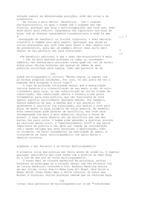 relação sexual em determinadas posições, além das ervas e da
acupuntura.
Há outros e mais óbvios benefícios. Com o orgasmo
não-ejaculatório, no qual o homem tem o orgasmo mas não
ejacula, qualquer que seja o anticoncepcional que você use, esse
será muito mais efetivo. Igualmente tão importante nos dias de
hoje, com as doenças sexualmente transmissíveis e onde há uma
P ,., i
reocupação de Vansferir os fluidos corporais, o sexo não-eja-
culatório é também sexo mais seguro. Quaisquer que sejam as
outras precauçôes que você tome para fazer o sexo seguro (uso
de preservativo, para dar um exemplo óbvio) será muito mais
seguro se seu parceiro não está ejaculando. "
;Í
•Um benefício adicional é que o sexo não-ejaculatório é mais
- não há mais manchas molhadas na cama, e, conseqüen-
temente, não haverá mais discussão sobre quem vai ter de dormir
sobre elas. Muitas mulheres não gostam do sêmen de seus
pa•eiros escorrendo pela vagina. Como uma parceira de um
193
homem multiorgasmático colocou: "Minha vagina já espuma com
as minhas próprias secreções. Por isso, eu não gosto de ter o
esperma dele pingando a noite toda."
O tipo de profunda intimidade sexual que a sexualidade
taoísta permite é a intensificação de seu amor, e não um rela-
cionamento para cura, ou uma substituição de outras formas de
comunicação. Uma comunicação aberta e honesta é uma parte
fundamental para essa prática, que não funcionará se você
apenas suportar estoicamente qualquer emoção. Por exemplo,
haverá momentos em que, à medida que o seu parceiro for
aprendendo a controlar sua ejaculação, ele pedirá a você para
parar de mexer ou para ajudá-lo de outra maneira. No momento,
esta comunicação pode parecer um sacrifício, mas você será
recompensada com mais e mais momentos, minutos e horas de
prazer. O sexo nunca deveria ser um sacrifício que uma das
partes faz pela outra. O homem pode aprender a praticar sozinho
as técnicas desse livro. O "aperfeiçoamento solo" é uma parte
importante da prática e não deve ser tomado em consideração
com o mesmo estigma que está associado à masturbação, como
no Ocidente. Um fator fundamental na habilidade de ambos, é
tornarem-se um casal multiorgasmático com apoio mútuo e
desejos sinceros.
Ajudando o seu Parceiro a se Tornar Multiorgasmático
A primeira coisa que precisa ser feita antes de ajudá-lo, é superar
qualquer resistência que você tenha com a prática do Sexo Kung
Fu a fim de que ele se torne multiorgasmático.
O nosso amor se tornará mecãnicoP Em princípio, muitas
mulheres se preocupam se a relação sexual com seu p•rceiro irá
se tornar mecânica. Conforme a Dra. Barbara Keesling mostra
em seu último livro, How to Make Love All Night (And Drive a
Woman Wild) (Como Fazer Amor a Noite Inteira) (E Levar uma
Mulher à Loucura), muitas mulheres temiam que as técnicas para
194
tornar seus parceiros em multiorgasmáticos iriam "transformar
 