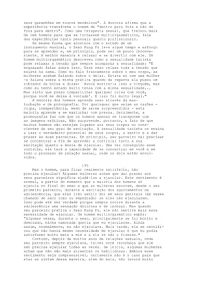seus garanhões em touros mecânicos". A doutora afirma que a
experiência transforma o homem de "dentro para fora e não de
fora para dentro". Como uma terapeuta sexual, que treinou mais
de cem homens para que se tornassem multiorgasmáticos, fala
das experiências tanto pessoais quanto profissionais.
Da mesma forma que acontece com o estudo de um
instrumento musical, o Sexo Kung Fu leva algum tempo e esforço
para se aprender e, em princípio, pode ser um pouco inconve-
niente. A melhor maneira é relaxar e se divertir com ele. Um
homem multiorgasmático descreveu como a sexualidade taoísta
pode relaxar a tensão que sempre acompanha a sexualidade: "É
engraçado falar sobre isso. Esse sexo relaxa toda a tensão que
existe na cama. Como eu falo francamente sobre o meu corpo, as
mulheres acabam Ealando sobre o delas. Estava eu com uma mulher
·e falava sobre a minha prática quando de repente ela puxou um
vibrador da bolsa e disse: `Nunca mostraria isso a ninguém, mas
como eu tenho estado muito tensa com a minha sexualidade...
Mas sinto que posso compartilhar qualquer coisa com você,
porque você me deixa à vontade'. E isso foi muito legal."
A maioria dos homens aprende sexo através da mas-
turbação e da pornografia. Por quaisquer que sejam as razões -
culpa, inexperiência, medo de serem surpreendidos - esta
maioria aprende a se masturbar com pressa. Geralmente, a
pormografia faz com que os homens apenas se transponem com
as imagens eróticas. Não surpreende, portanto, o fato de que
muitos homens não estejam ligados aos seus corpos ou cons-
cientes de seu grau de excitação. A sexualidade taoísta os ensina
a usar o verdadeiro potencial de seus corpos, a sentir e a dar
prazer às suas parceiras. Em princípio, seu parceiro vai precisar
se concentrar a fim de aprender a controlar tanto a sua
excitação quanto a ânsia de ejacular. Uma vez conseguido esse
controle, ele terá a capacidade de se concentrar em você e em
todo o processo da relação sexual, onde os dois estão envol-
vidos.
195
Mas o homem, para ficar realmente satisfeito, não
precisa ejacular? Algumas mulheres acham que dar prazer aos
seus parceiros significa ajudá-los a ejacular. Este sentimento é
normal, a partir do momento que a maioria dos homens só
ejacula no final do sexo e que as mulheres escutam, desde o seu
primeiro parceiro, durante a excitação dos agarramentos da
adolescência, que eles irão sentir dor em seus genitais (às vezes
chamado de saco roxo ou empedrado) se eles não ejacularem.
Isso pode até ser verdade porque sempre ocorre durante a
adolescência uma sensação dolorosa e de inchaço. Mas quando
seu parceiro pratica o Sexo Kung Fu, ele não sentirá mais essa
necessidade de ejacular. Um homem multiorgasmático expôs:
"Algumas vezes, durante o sexo, principalmente se foi bonito e
demorado, minha namorada queria que eu ejaculasse. Ainda
assim, normalmente, eu não ejaculava. Mais tarde, ela se certifi-
cou que não havia mesmo necessidade de ejacular e que eu podia
satisfazer muito mais a mim e a ela se não o fizesse."
Contudo, depois de muitos anos de relações sexuais, onde
seu parceiro sempre ejaculava, talvez você reconheça que ele
não precisa ejacular todas as vezes. De início, algumas mulheres
acham que não são mais atraentes ou habilidosas. Embora esse
sentimento seja compreensível, certamente não é o caso para que
elas se sintam dessa maneira, além do mais, não levará muito
 