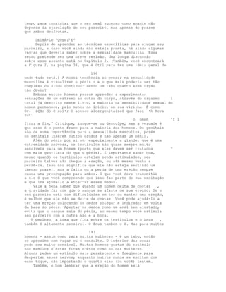 tempo para constatar que o seu real sucesso como amante não
depende da ejaculação de seu parceiro, mas apenas do prazer
que ambos desfrutam.
DEIXÁ-LO "QUENT'E"
Depois de aprender as técnicas específicas para ajudar seu
parceiro, e caso você ainda não esteja pronta, há ainda algumas
regras que deveria saber sobre a sexualidade masculina. Essa
seção pretende ser uma breve revisão. Uma longa discussão
sobre esse assunto está no Capítulo 2. (Também, você encontrará
a Figura 2, na página 36, que é útil para ter uma idéia geral de
196
onde tudo está.) A nossa tendência ao pensar na sexualidade
masculina é visualizar o pênis - e o que mais poderia ser tão
complexo óu ainda continuar sendo um tabu quanto esse órgão
tão óbvio?
Embora muitos homens possam aprender a experimentar
sensações de um extremo ao outro do corpo, através do orgasmo i
total já descrito neste livro, a maioria da sensibilidade sexual do
homem permanece, pelo menos no início, em sua virilha. É como
Dr. áÇão do S xo)•r O acesso alosrgenitaiseé que faze• •h Nova
Sati
o omem 'f í
ficar a fim." Critique, zangue-se ou desculpe, mas a verdade é
que esse é o ponto fraco para a maioria dos homens. Os genitais
são de suma importância para a sexualidade masculina, porém
os genitais inserem outros órgãos e não apenas um pênis.
Além do pênis por si só, especialmente a glande, que é uma
extremidade nervosa, os testículos são quase sempre muito
sensíveis para um homem (posto que eles devem ser tratados '
com mais gentileza do que o pênis). É importante saber que,
mesmo quando os testículos estejam sendo estimulados, seu
parceiro talvez não chegue à ereção, ou até mesmo venha a
perdê-la. Isso não significa que ele não esteja sentindo um
imenso prazer, mas a falta ou a perda de uma ereção sempre
causa uma preocupação para ambos. O que você deve transmitir
a ele é que você compreende que isso faz parte de sua excitação
e que irá ajudá-lo a enterrar esses medos.
Vale a pena saber que quando um homem deita de costas ,
a gravidade faz com que o sangue se afaste de sua ereção. Se o
seu parceiro está com dificuldades em ter ou manter uma ereção,
é melhor que ele não se deite de costas. Você pode ajudá-lo a
ter uma ereção colocando os dedos polegar e indicador em volta
da base do pênis. Apertar os dedos como um anel bem ajustado,
evita que o sangue saia do pênis, ao mesmo tempo você estimula
seu parceiro com a outra mão e a boca.
O períneo, a área que fica entre os testículos e o ânus ,
também é altamente sensível. O ânus também o é. Mas para muitos
197
homens - assim como para muitas mulheres - é um tabu, então
se aproxime com vagar ou o consulte. O interior das coxas
pode ser muito sensível. Muitos homens gostam do estímulo
nos mamilos e estes ficam eretos como os das mulheres.
Alguns pedem um estímulo mais persistente e freqüente para
despertar esses nervos, enquanto outros nunca se excitam com
esse toque, não importando o quanto eles (ou você) tentem.
Também, é bom lembrar que a ereção do homem está
 