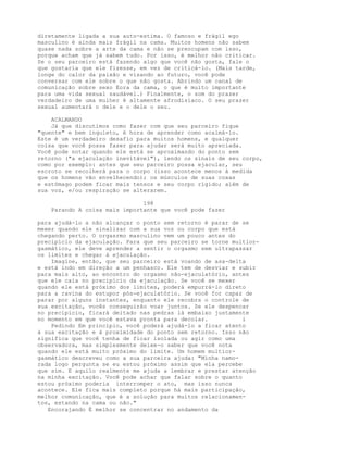 diretamente ligada a sua auto-estima. O famoso e frágil ego
masculino é ainda mais frágil na cama. Muitos homens não sabem
quase nada sobre a arte da cama e não se preocupam com isso,
porque acham que já sabem tudo. Por isso, é melhor não criticar.
Se o seu parceiro está fazendo algo que você não gosta, fale o
que gostaria que ele fizesse, em vez de criticá-lo. (Mais tarde,
longe do calor da paixão e visando ao futuro, você pode
conversar com ele sobre o que não gosta. Abrindo um canal de
comunicação sobre sexo Eora da cama, o que é muito importante
para uma vida sexual saudável.) Finalmente, o som do prazer
verdadeiro de uma mulher é altamente afrodisíaco. O seu prazer
sexual aumentará o dele e o dele o seu.
ACALMANDO
Já que discutimos como fazer com que seu parceiro fique
"quente" e bem inquieto, é hora de aprender como acalmá-lo.
Este é um verdadeiro desafio para muitos homens, e qualquer
coisa que você possa fazer para ajudar será muito apreciada.
Você pode notar quando ele está se aproximando do ponto sem
retorno ("a ejaculação inevitável"), lendo os sinais de seu corpo,
como por exemplo: antes que seu parceiro possa ejacular, seu
escroto se recolherá para o corpo (isso acontece menos à medida
que os homens vão envelhecendo); os músculos de suas coxas
e estômago podem ficar mais tensos e seu corpo rígido; além de
sua voz, e/ou respiração se alterarem.
198
Parando A coisa mais importante que você pode fazer
para ajudá-lo a não alcançar o ponto sem retorno é parar de se
mexer quando ele sinalizar com a sua voz ou corpo que está
chegando perto. O orgasrmo masculino vem um pouco antes do
precipício da ejaculação. Para que seu parceiro se torne multior-
gasmático, ele deve aprender a sentir o orgasmo sem ultrapassar
os limites e chegar à ejaculação.
Imagine, então, que seu parceiro está voando de asa-delta
e está indo em direção a um penhasco. Ele tem de desviar e subir
para mais alto, ao encontro do orgasmo não-ejaculatório, antes
que ele caia no precipício da ejaculação. Se você se mexer
quando ele está próximo dos limites, poderá empurrá-lo direto
para a ravina do estupor pós-ejaculatório. Se você for capaz de
parar por alguns instantes, enquanto ele recobra o controle de
sua excitação, vocês conseguirão voar juntos. Se ele despencar
no precipício, ficará deitado nas pedras lá embaixo justamente
no momento em que você estava pronta para decolar. i
Pedindo Em princípio, você poderá ajudá-lo a ficar atento
à sua excitação e à proximidade do ponto sem retorno. Isso não
significa que você tenha de ficar isolada ou agir como uma
observadora, mas simplesmente deixe-o saber que você nota
quando ele está muito próximo do limite. Um homem multior-
gasmático descreveu como a sua parceira ajuda: "Minha namo-
rada logo pergunta se eu estou próximo assim que ela percebe
que sim. E aquilo realmente me ajuda a lembrar e prestar atenção
na minha excitação. Você pode achar que falar sobre o quanto
estou próximo poderia interromper o ato, mas isso nunca
acontece. Ele fica mais completo porque há mais participação,
melhor comunicação, que é a solução para muitos relacionamen-
tos, estando na cama ou não."
Encorajando É melhor se concentrar no andamento da
 