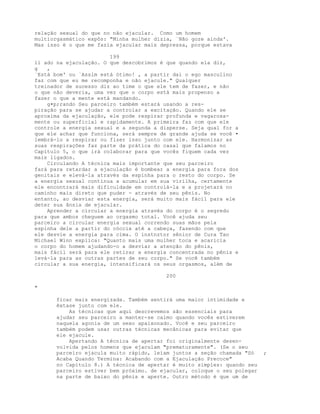 relação sexual do que no não ejacular. Como um homem
multiorgasmático expôs: "Minha mulher dizia, `Não goze ainda'.
Mas isso é o que me fazia ejacular mais depressa, porque estava
199
li ado na ejaculação. O que descobrimos é que quando ela diz,
g ,
`Está bom' ou `Assim está ótimo! , a partir daí o ego masculino
faz com que eu me recomponha e não ejacule." Qualquer
treinador de sucesso diz ao time o que ele tem de fazer, e não
o que não deveria, uma vez que o corpo está mais propenso a
fazer o que a mente está mandando.
g•p;rando Seu parceiro também estará usando a res-
piração para se ajudar a controlar a excitação. Quando ele se
aproxima da ejaculação, ele pode respirar profunda e vagarosa-
mente ou superficial e rapidamente. A primeira faz com que ele
controle a energia sexual e a segunda a disperse. Seja qual for a
que ele achar que funciona, será sempre de grande ajuda se você •
lembrá-lo a respirar ou fizer isso junto com ele. Harmonizar as
suas respirações faz parte da prática do casal que falamos no
Capítulo 5, o que irá colaborar para que vocês fiquem cada vez
mais ligados.
Circulando A técnica mais importante que seu parceiro
fará para retardar a ejaculação é bombear a energia para fora dos
genitais e elevá-la através da espinha para o resto do corpo. Se
a energia sexual continua a acumular em sua virilha, certamente
ele encontrará mais dificuldade em controlá-la e a projetará no
caminho mais direto que puder - através de seu pênis. No
entanto, ao desviar esta energia, será muito mais fácil para ele
deter sua ânsia de ejacular.
Aprender a circular a energia através do corpo é o segredo
para que ambos cheguem ao orgasmo total. Você ajuda seu
parceiro a circular energia sexual correndo suas mãos pela
espinha dele a partir do cóccix até a cabeça, fazendo com que
ele desvie a energia para cima. O instnztor sênior de Cura Tao
Michael Winn explica: "Quanto mais uma mulher toca e acaricia
o corpo do homem ajudando-o a desviar a atenção do pênis,
mais fácil será para ele retirar a energia concentrada no pênis e
levá-la para as outras partes de seu corpo." Se você também
circular a sua energia, intensificará os seus orgasmos, além de
200
"
ficar mais energizada. Também sentirá uma maior intimidade e
êxtase junto com ele.
As técnicas que aqui descrevemos são essenciais para
ajudar seu parceiro a manter-se calmo quando vocês estiverem
naquela agonia de um sexo apaixonado. Você e seu parceiro
também podem usar outras técnicas mecânicas para evitar que
ele ejacule.
Apertando A técnica de apertar foi originalmente desen-
volvida pelos homens que ejaculam "prematuramente". (Se o seu
parceiro ejacula muito rápido, leiam juntos a seção chamada "Só ;
Acaba Quando Termina: Acabando com a Ejaculação Precoce"
no Capítulo 8.) A técnica de apertar é muito simples: quando seu
parceiro estiver bem próximo. de ejacular, coloque o seu polegar
na parte de baixo do pênis e aperte. Outro método é que um de
 