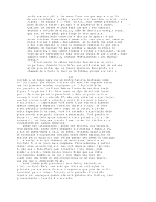 vocês agarre o pênis, da mesma forma com que segura o guidão
de uma bicicleta e, então, pressione o polegar bem na ponta (veja
Figura 8 na página 81). Você, ou ele, pode também pressionar a
base do pênis entre o polegar e os primeiros dois dedos. '
Qualquer um desses métodos fará com que o seu parceiro
detenha a vontade de ejacular, além de desviar a energia sexual
que está em seu pênis para longe de seus genitais.
O problema mais comum com a técnica de apertar é que
vocês precisam interromper a penetração para que o seu parceiro
possa retirar o pênis. Antigamente, as mulheres que praticavam
o Tao eram capazes de usar os músculos vaginais (o que agora
chamamos de músculo PC) para apertar a glande do pênis de
seu parceiro, o que também ajudava a evitar a ejaculação. Talvez
você queira experimentar esta técnica depois de ler a seção, mais
adiante neste capítulo, chamada "Fortalecendo o Seu Músculo
Sexual".
Pressionando Os sábios taoístas descobriram um ponto
no períneo, chamado Ponto Rafe, que verificaram ser de extrema
ajuda para evitar que os homens ejaculem. Esse ponto era
chamado de o Ponto de Ouro de Um Milhão, porque era isto o
201
cobrado a um homem para que um mestre taoísta mostrasse onde
se localizava. (Os sábios taoístas não eram tão sagrados assim
que não pudessem receber um pagamento). O Ponto Rafe de
seu parceiro está localizado bem em frente de seu ânus (veja
Figura 2 na página 3 6). Deve haver um tipo de entrada nesse
ponto. Se o seu parceiro pressionar o dedo no ponto certo e
conseguir contrair o músculo PC, ele pode retardar a ejaculação,
apertas concentrando a atenção e assim interromper o desejo
ejaculatório. É importante você saber o que ele está fazendo
quando começar a empurrar o períneo durante o sexo. Se você
e seu parceiro conhecem bem o corpo um do outro, e já têm
muita experiência na cama, você irá retardar a ejaculação dele
pressionando esse ponto durante a penetração. Você precisará
empurrar o seu dedo aproximadamente até a primeira junta. Se
necessário, aplique uma pressão firme (porém não tão forte) e
consistente por alguns momentos.
Tendo ele ultrapassado o ponto sem retorno, sua parceira
deve pressionar neste ponto enquanto ele contrai o músculo PC,
a fim de interromper a saída do sêmen, evitando assim a perda
de hormônios e nutrientes contidos nesse sêmen (discutimos os
motivos pelos quais ele quer evitar perder seu sêmen no Capítulo
1). A manipulação que chamamos de Dedo-Chave, descrita no
Capítulo 3, é um pouco mais complexa. Provavelmente, é melhor
deixar esse assunto com ele, mas você deveria saber o porquê.
Se ele usa o Dedo-Chave para conservar o seu sêmen, pode
perder a ereção, porém muitos homens dizem que ela volta
rapidamente. Lembre-se de que o Dedo-Chave não deve ser
usado como uma forma de anticoncepcional ou de sexo seguro,
uma vez que o sêmen pode vazar.
Você também pode pressionar seus dedos, mantendo um
ritmo, no Ponto Rafe, uma ação que imita as contrações da
próstata que ele sente durante o orgasmo e que pode ser muito
agradável para o homem. Contudo, esta pressão rítmica não
deveria ser empregada quando ele está próximo dos limites, isso
provavelmente o levaria à ejaculação.
 