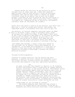 202
Puxando Devido aos testículos de seu parceiro se retraí-
rem para junto do corpo, para que o sêmen seja expelido,
puxá-los para longe do corpo provoca o atraso da ejaculação.
Exatamente como você fez para ajudá-lo a manter sua ereção
circulando a base de seu pênis, faça um anel com os dedos
polegar e indicador em volta da parte de cima dos testículos, e,
de modo gentil, porém firme, puxe-os para baixo (veja a Figura
9 na página 82). (Lembre-se de que os testículos, extremamente
sensíveis, devem ser manuseados com cuidado.)
Quanto mais você apoiar a prática de seu parceiro, mais fácil será '
para ele, e o sexo se tornará muito melhor. Como mulher, sua
capacidade sexual é naturalmente muito mais forte do que a do
seu parceiro. Os taoístas comparam a excitação sexual do homem
ao fogo e a da mulher à água. O fogo é facilmente aceso, porém
se extingue com a mesma facilidade. A água sempre é mais forte
do que o fogo e pode muito bem apagá-lo. Os taoístas se esforçam
para ensinar aos homens como demorar um pouco mais a fim
de excitar suas parceiras ao máximo. Eles sabem que essa
habilidade é a base para a satisfação sexual para ambos os
parceiros. Além de ajudar seu parceiro a controlar o seu fogo i
você também pode aprender a chegar a esse ponto máximo de
sua excitação. Se, no momento, você é pré-orgasmática, ou
orgasmática, ou até mesmo multiorgasmática, a coisa mais im-
portante a fazer para ajudar seu parceiro e a você mesma é
desenvolver sua própria sexualidade e convener seu próprio
potencial em prazer.
Tornando-se Multiorgasmática
Diferente do orgasmo masculino, que não mereceu uma maior
pesquisa, o feminino tem sido o assunto de incontáveis livros
nos últimos cem anos, a maioria escrito por homens, é claro.
(Discutimos essa pesquisa e suas mais importantes descobertas
203
na seção intitulada "Seu Orgasmo" no Capítulo 4.) No Ocidente,
há muita controvérsia sobre a origem exata do orgasmo feminino:
vaginal, clitoriano, ou uma mistura dos dois. Infelizmente, muitas
dessas investigações apenas foram uma tentativa para criar um
orgasmo feminino "ideal". Acreditamos, junto com os sexólogos
Hartman, Fithian e Campbell, que cada mulher tem um padrão
de orgasmo que é tão individual que pode ser chamado de marca
orgasmática. Também reconhecemos que, mesmo para as mes-
mas mulheres, cada orgasmo tem suas próprias características,
sensações e níveis de satisfação. (A medida que os homens vão
além do orgasmo ejaculatório, acabam descobrindo que eles
' .)
também podem ter uma variedade de orgasmos
Uma recente pesquisa, para saber até onde alcança o
potencial do orgasmo genital das mulheres, afirma que há
realmente dois nervos distintos envolvidos: o nervo pudental,
 