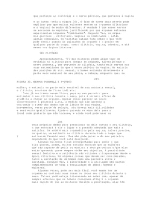 que pertence ao clitóris; e o nervo pélvico, que pertence à vagina
e ao útero (veja a Figura 30). O fato de haver dois nervos pode
explicar por que muitas mulheres sentem os orgasmos clitoriano
e o vaginal de modos diferentes. A verdade é que esses nervos
se enroscam na espinha, justificando por que algumas mulheres
experimentam orgasmos "combinados". Segundo Tao, os orgas-
mos genitais - clitoriano, vaginal ou combinados - estão
apenas começando. Os taoístas sabiam tudo sobre o que você
pode sentir quanto às pulsações do orgasmo e o prazer em
qualquer parte do corpo, como: clitóris, vagina, cérebro, e até
mesmo nos órgãos internos.
SEU CLITÓRIS
Aproximadamente, 70% das mulheres pedem algum tipo de
estímulo no clitóris para chegar ao orgasmo, talvez porque o
nervo pudental, que pertence ao clitóris, tenha mais nervos nas
suas extremidades do que o nervo pélvico da vagina. Na maioria
das posições do ato. sexual, o homem estimula diretamente a
parte mais sensível de seu pênis, a cabeça, enquanto que, na
204
FIGURA 30. NERVOS PUDENTAL E P•LVICO
mulher, o estímulo na parte mais sensível de sua anatomia sexual,
o clitóris, acontece de forma indireta.
Como já mostramos nesse livro, peça ao seu parceiro para
estimular o seu clitóris durante o sexo, pois é um meio eficaz de
ajudá-la a chegar ao orgasmo. Apesar disso parecer um pouco
inconveniente à primeira vista, à medida que ele aprende a
coordenar o ritmo dos dedos com os lábios de sua vagina,
brevemente, nessa parte da relação, não haverá mais dificuldades
e será muito gratificante. Ajude-o guiando as mãos dele para o
local onde gostaria que ele tocasse, e ainda você pode usar os
205
seus próprios dedos para pressionar os dele contra o seu clitóris,
o que mostrará a ele o lugar e a pressão adequada que mais a
satisfaz. Se você é mais orgasmática pela vagina, talvez precise,
ou queira, um estímulo no clitóris durante todo o tempo que
i estiverem fazendo amor. Sua mão pode guiar a do seu parceiro,
dependendo do que você está desejando.
Algumas mulheres ficam envergonhadas para pedir o que
elas querem, porém, muitos estudos mostram que as mulheres
que são capazes de pedir ou mostrar a seus parceiros o que elas
estão querendo quase sempre obtêm seu objetivo. A passividade
sexual feminina e a reticência são atitudes ultrapassadas desde a
época vitoriana. Há algumas coisas que devem ser consideradas,
tanto a excitação de um homem como uma parceira ativa e
excitada. Segundo Tao, a passividade e a atividade são partes
complementares de toda a sexualidade de ambos: homens e
mulheres.
Algumas vezes, pode ser mais fácil você mesma ter um
orgasmo ao contrair suas coxas ou tocar seu clitóris durante o
sexo. Talvez você esteja interessada em saber que, apesar de
sempre acharmos que os homens conseguem atingir o orgasmo
mais rápido do que as mulheres durante a penetração, elas têm
 