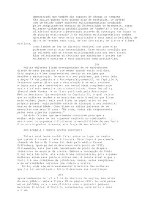 demonstrado que também são capazes de chegar ao orgasmo
tão rápido quanto eles quando elas se masturbam. De acordo
com um estudo sobre mulheres multiorgasmáticas conduzido
pelos pesquisadores sexuais da Universidade de Wisconsin, essas
mulheres tinham mais probabilidades de "aumentar o estímulo
clitoriano durante a penetração através da contração nas coxas ou
da própria masturbação".3 As mulheres multiorgasmáticas também
gostavam de ter seus seios acariciados e seus mamilos beijados, de
dar e de receber sexo oral, de ter fantasias, de livros e filmes
eróticos,
como também de ter um parceiro sensível com quem elas
pudessem contar suas necessidades. Esse estudo concluiu que
as mulheres não se tornam multiorgasmáticas por mero acaso.
Elas selecionaram as técnicas que maximizam o prazer das
mulheres e contaram a seus parceiros como praticá-las.
206
Muitas mulheres ficam envergonhadas de se masturbarem
diante de seus parceiros e até mesmo quando estão sozinhas.
Esta angústia é bem compreensível devido ao estigma que
envolve a masturbação. Se este é o seu problema, por favor leia
a seção "A Masturbação e o Auto-Aperfeiçoamento", no Capítulo 3.
Deixe-nos apenas dizer que a masturbação é um meio saudável
e importante para desenvolver sua sexualidade complementando
assim a relação sexual e não a substituindo. Human Sexuality
(Sexualidade Humana) é um livro publicado pela Associação
Médica Americana (já mencionado no Capítulo 3), o qual relata
que as mulheres tendem a se masturbar mais à medida que ficam
mais velhas. Quanto mais você fizer um papel ativo no seu
próprio prazer, mais próxima estará de alcançar o seu potencial
máximo de sexualidade. Como dizem as sábias palavras de um
executivo com seus 50 anos: "Na vida, todos são responsáveis
pelos seus próprios orgasmos."
Há dois fatores que geralmente concorrem para que a
mulher seja capaz de ter orgasmos vaginais ou combinados ,
assim como os orgasmos clitorianos: a sensibilidade de seu Ponto
G ou outros pontos internos, e a força de seu músculo PC.
SEU PONTO G E OUTROS PONTOS SENSÍVEIS
Talvez você tenha ouvido falar sobre um lugar na vagina
que quando é tocado a leva à loucura. Este lugar é geralmente
chamado de Ponto G. O nome foi dado pelo médico Ernest
Grâfenberg, quem primeiro descreveu este ponto em 1950.
Ultimamente, este tem sido denominado de ponto de disparo
interiorou de esponja da uretra. Embora a concepção do Ponto
G não seja tão nova, ela ainda é uma controvérsia, pois algumas
mulheres acham esse ponto e outras não. A teoria atual é que o
Ponto G é uma coletânea de glândulas, vasos, veias sangüíneas
e de extremidades nervosas que rodeia a uretra.
Então, onde ele está exatamente? A maioria das mulheres
que diz ter encontrado o Ponto G descreve sua localização
207
aproximadamente de 1,5 a 5 cm da abertura da vagina, bem atrás
do osso púbico (veja a Figura 18 na página 126). Se você pensar
em um relógio, veja o seu clitóris como o ponteiro pequeno
marcando 12 horas. O Ponto G, normalmente, está entre o onze
e o um.
 