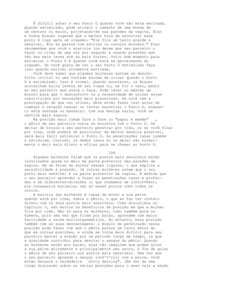 É difícil achar o seu Ponto G quando você não está excitada.
Quando estimulado, pode atingir o tamanho de uma moeda de
um centavo ou maior, projetando-se nas paredes da vagina. Alan
e Donna Brauer sugerem que a melhor hora de encontrar esse
ponto é logo após um orgasmo: "Ele fica um tanto grande e
sensível. Ele se parece com estrias ou caroços mínimos." Eles
recomendam que você o acaricie (ou deixe que seu parceiro o
faça) no ritmo de uma vez por segundo e usando pressões que
vão das mais leves até as mais fortes. Outro bom momento para
estimular o Ponto G é quando você está se aproximando do
orgasmo. Se você gosta de ter o seu Ponto G estimulado faça
isso quando estiver altamente excitada.
Você deve saber que algumas mulheres sentem um descon-
forto inicial ou uma vontade enorme de urinar quando o Ponto
G é estimulado. Isso é normal. Quando acontecer, os Brauer
aconselham muita leveza em seu toque ou, se for o caso, pedir
ao seu parceiro que assim o faça. Pode levar no máximo um
minuto para que o desconforto ou a necessidade de urinar sejam
substituídos por sensações mais prazerosas. Se você tem a
preocupação de que vai urinar, deve então fazer isso antes de
começar a relação sexual ou tentar encontrar o Ponto G, enquan-
to está sentada no banheiro. Com sua bexiga vazia, você se
sentirá mais segura.
Na posição mais comum face a face ou "papai e mamãe" ,
o pênis de seu parceiro nunca se encontra com o Ponto G. Se
deitar de bruços e seu parceiro penetrar por trás, ou se você ficar
por cima, onde poderá se posicionar da melhor maneira possível,
será mais fácil estimular o Ponto G. As penetrações rasas também
o estimulam. Contudo, os dedos (seus ou os dele) são normal-
mente o meio mais direto e eficaz para se chegar ao Ponto G.
208
Algumas mulheres falam que os pontos mais sensíveis estão
localizados quase no meio da parte posterior das paredes da
vagina. Há um feixe de nervos nesses lugares, o que explica a
sensibilidade à pressão. Já outras mulheres acham que o seu
ponto mais sensível é na parte posterior da vagina. À medida que
o seu parceiro aprender a fazer as penetrações rasas e profun-
das e em diferentes-direções (o que chamamos de contor•ões),
ele conseguirá estimular não só esses pontos como todos os
outros.
A maioria das mulheres é capaz de mover a sua pelve
quando está por cima, sobre o pênis, o que as faz ter contato
direto com os seus pontos mais sensíveis. Como discutimos no
Capítulo 5, são muitos os benefícios da posição em que a mulher
fica por cima. Não só para as mulheres, como também para os
homens, pois uma vez que ficam por baixo, aprendem com maior
facilidade a serem multiorgasmáticos. No entanto, essa posição
também tem as suas desvantagens: o ângulo de penetração nessa
posição pode fazer com que o pênis pareça um tanto menor do
que em outras posições, e ainda se torna mais difícil para seu
parceiro manter a ereção por um período longo de tempo, já que
a gravidade contribui para desviar o sangue do pênis. Quando
as mulheres estão por baixo, elas não imaginam que podem girar
a sua pelve ativamente e principalmente seu sacro, a fim de guiar
o pênis de seu parceiro aos pontos mais sensíveis. Uma vez que
o seu parceiro aprenda a dançar rock'n'roll com a pelve, você
então dançará a verdadeira `dirty dancing". (Em vez de uma
longa discussão sobre as várias posições para o sexo veja a seção
 