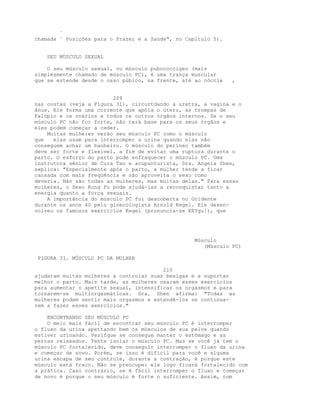 `
chamada ` Posições para o Prazer e a Saúde", no Capítulo 5).
SEU MÚSCULO SEXUAL
O seu músculo sexual, ou músculo pubococcígeo (mais
simplesmente chamado de músculo PC), é uma trança muscular
que se estende desde o osso púbico, na frente, até ao cóccix ,
209
nas costas (veja a Figura 31), circurtdando a uretra, a vagina e o
ânus. Ele forma uma corrente que apóia o útero, as trompas de
Falópio e os ovários e todos os outros órgãos internos. Se o seu
músculo PC não for forte, não terá base para os seus órgãos e
eles podem começar a ceder.
Muitas mulhe:es verão seu músculo PC como o músculo
que elas usam para interromper a urina quando elas não
conseguem achar um banheiro. O músculo do períneo também
deve ser forte e flexível, a fim de evitar uma ruptura durante o
parto. O esforço do parto pode enfraquecer o músculo PC. Uma
instrutora sênior de Cura Tao e acupunturista, Dra. Angela Shen,
explica: "Especialmente após o parto, a mulher tende a ficar
cansada com mais freqüência e não aproveita o sexo como
deveria. Não são todas as mulheres, mas muitas delas." Para essas
mulheres, o Sexo Kung Fu pode ajudá-las a reconquistar tanto a
energia quanto a força sexuais.
A importância do músculo PC foi descoberta no Ocidente
durante os anos 40 pelo ginecologista Arnold Kegel. Ele desen-
volveu os famosos exercícios Kegel (pronuncia-se KEYgu!), que
Músculo
(Músculo PC)
PIGURA 31. MÚSCULO PC DA MULHER
210
ajudaram muitas mulheres a controlar suas bexigas e a suportar
melhor o parto. Mais tarde, as mulheres usaram esses exercícios
para aumentar o apetite sexual, intensificar os orgasmos e para
tornarem-se multiorgasmáticas. Dra. Shen afirma: "Todas as
mulheres podem sentir mais orgasmos e estendê-los se continua-
rem a fazer esses exercícios."
ENCONTRANDO SEU MÚSCULO PC
O meio mais fácil de encontrar seu músculo PC é interromper
o fluxo da urina apettando bem os músculos de sua pelve quando
estiver urinando. Verifque se consegue manter o estômago e as
pernas relaxados. Tente isolar o músculo PC. Mas se você já tem o
músculo PC fortalecido, deve conseguir interromper o fluxo da urina
e começar de novo. Porém, se isso é difícil para você e alguma
urina escapa de seu controle, durante a contração, é porque este
músculo está fraco. Não se preocupe: ele logo ficará fortalecido com
a prática. Caso contrário, se é fácil interromper o fluxo e começar
de novo é porque o seu músculo é forte o suficiente. Assim, com
 