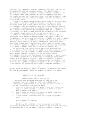 lugares, como: enquanto dirige, assiste à TV, envia um fax, ou
até mesmo durante um encontro chato. Você pode contar
quantas contrações faz durante o sinal fechado no trânsito, ou
por quanto tempo pode prender uma única contração até que a
luz verde acenda. Mais dia, menos dia, você vai conseguir fazer
as contrações com muito menos esforço e sem ter de contrair os
olhos e os lábios.
Tente fazer esse exercício pelo menos duas a três vezes por
dia, embora você possa fazê-lo quantas vezes quiser. Seus
músculos podem vir a doer, da mesma forma que quando você
faz qualquer tipo de exercício. Não se esforce demais; aumente
as repetições gradualmente. A consistência é mais importante do
que a quantidade. Um meio de desenvolver uma rotina diária é
introduzir esta prática aos eventos do dia-a-dia, como levantar
pela manhã, tomar banho ou deitar na cama à noite.
Outro meio também eficaz de fortalecer o músculo PC é
apertá-lo com a ajuda de alguma coisa - seu dedo, o dedo de
seu parceiro, um vibrador, um pênis artificial, ou o próprio pênis
de seu parceiro. A resistência ajudará você a contrair melhor o
músculo. Tente contrair o punho, fechando e apertando bem a
mão. Você poderá apertá-la até ceno ponto, mas se tentar fazer
isso contra a palma da outra mão, conseguirá contrair seu punho
ainda mais. A mesma idéia se aplica ao seu músculo PC.
Se você está praticando com um parceiro, ele pode lhe
dizer, através da pressão de seu dedo ou de seu pênis, o quanto
o seu músculo PC está forte. Se está havendo uma penetração,
ambos podem apertar o músculo PC um do outro, apenas
alternando a vez de cada um. Quando você contrair o seu, estará
apertando o pênis dele e aumentando as sensações para ambos.
Quando é a vez dele de contrair, ele intensificará a ereção
elevando mais ainda o pênis e, possivelmente, estimulará o seu
Ponto G. Outra prática altamente agradável é para você relaxar
o seu músculo PC quando há penetração, e depois contraí-lo
213
quando vocês se separam. Isso irá aumentar a sensação de sucção
durante a penetração e pode ser muito excitante para ambos.
EXERCÍCIO 3 DA PARCEIRA
Fortalecendo toda a sua Vagina
1. Enfie um ovo de pedra enquanto estiver de pé ou
sentada. (Se você achar que não está lubrificada o
suficiente, pode molhar o ovo na água ou passar a saliva,
ou um lubrificante com base de água.)
2. Contraia o músculo PC para puxar o ovo para dentro da
vagina e então agache-se levemente e empurre o ovo
até a abertura da vagina.
3. Repita este movimento para dentro e para fora, nove,
dezoito ou trinta e seis vezes.
4. Quando acabar, agache-se com mais força e expulse o
ovo.
FORTALECENDO SUA VAGINA
Na China, as mulheres usavam uma pedra especial em
forma de ovo para fortalecer seus músculos PC e outros vaginais.
Descobrimos que o ovo de pedra jade era o melhor. Fazer as
 