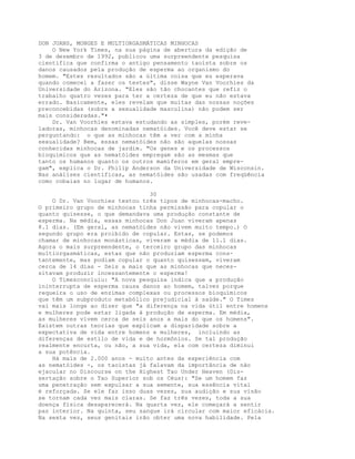 DON JUANS, MONGES E MULTIORGASMÁTICAS MINHOCAS
O New York Times, na sua página de abertura da edição de
3 de dezembro de 1992, publicou uma surpreendente pesquisa
científica que confirma o antigo pensamento taoísta sobre os
danos causados pela produção de esperma ao organismo do
homem. "Estes resultados são a última coisa que eu esperava
quando comecei a fazer os testes", disse Wayne Van Voorhies da
Universidade do Arizona. "Eles são tão chocantes que refiz o
trabalho quatro vezes para ter a certeza de que eu não estava
errado. Basicamente, eles revelam que muitas das nossas noções
preconcebidas (sobre a sexualidade masculina) não podem ser
mais consideradas."•
Dr. Van Voorhies estava estudando as simples, porém reve-
ladoras, minhocas denominadas nematóides. Você deve estar se
perguntando: o que as minhocas têm a ver com a minha
sexualidade? Bem, essas nematóides não são aquelas nossas
conhecidas minhocas de jardim. "Os genes e os processos
bioquímicos que as nematóides empregam são as mesmas que
tanto os humanos quanto os outros mamíferos em geral empre-
gam", explica o Dr. Philip Anderson da Universidade de Wisconsin.
Nas análises científicas, as nematóides são usadas com freqüência
como cobaias no lugar de humanos.
30
O Dr. Van Voorhies testou três tipos de minhocas-macho.
O primeiro grupo de minhocas tinha permissão para copular o
quanto quisesse, o que demandava uma produção constante de
esperma. Na média, essas minhocas Don Juan viveram apenas
8.1 dias. (Em geral, as nematóides não vivem muito tempo.) O
segundo grupo era proibido de copular. Estas, se podemos
chamar de minhocas monásticas, viveram a média de 11.1 dias.
Agora o mais surpreendente, o terceiro grupo das minhocas
multiorgasmáticas, estas que não produziam esperma cons-
tantemente, mas podiam copular o quanto quisessem, viveram
cerca de 14 dias - Seis a mais que as minhocas que neces-
sitavam produzir incessantemente o esperma!
O Timesconcluiu: "A nova pesquisa indica que a produção
ininterrupta de esperma causa danos ao homem, talvez porque
requeira o uso de enzimas complexas ou processos bioquímicos
que têm um subproduto metabólico prejudicial à saúde." O Times
vai mais longe ao dizer que "a diferença na vida útil entre homens
e mulheres pode estar ligada à produção de esperma. Em média,
as mulheres vivem cerca de seis anos a mais do que os homens".
Existem outras teorias que explicam a disparidade sobre a
expectativa de vida entre homens e mulheres, incluindo as
diferenças de estilo de vida e de hormônios. Se tal produção
realmente encurta, ou não, a sua vida, ela com certeza diminui
a sua potência.
Há mais de 2.000 anos - muito antes da experiência com
as nematóides -, os taoístas já falavam da importância de não
ejacular no Discourse on the Highest Tao Under Heaven (Dis-
sertação sobre o Tao Superior sob os Céus): "Se um homem faz
uma penetração sem expulsar a sua semente, sua essência vital
é reforçada. Se ele faz isso duas vezes, sua audição e sua visão
se tornam cada vez mais claras. Se faz três vezes, toda a sua
doença física desaparecerá. Na quarta vez, ele começará a sentir
paz interior. Na quinta, seu sangue irá circular com maior eficácia.
Na sexta vez, seus genitais irão obter uma nova habilidade. Pela
 