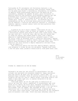 Contrações do PC certamente irá fortalecer bastante o seu
músculo PC, mas você pode acelerar este processo usando esse
ovo de pedra para Eazer a resistência. Atualmente, no Ocidente,
os médicos estão prescrevendo exercícios com pesos de aço
inoxidável, chamados de tampões de peso, para fortalecer os
músculos pélvicos das mulheres, principalmente aquelas que têm
problemas para controlar suas bexigas quase sempre após o
parto.• Porém, o parto e a saúde da pelve não são as únicas
razões para fazer a prática do ovo. As mulheres que são
conhecedoras de Tao se utilizam dessa prática por milênios, a
fim de aumentar o controle dos músculos vaginais e, conseqüen-
temente, ampliar o prazer sexual tanto de seus parceiros como
os seus próprios.
214
A prática do ovo é muito simples. Você enfia um ovo já
lubrificado na vagina (como se fosse um tampão) e, então, usa
a musculatura vaginal para movê-lo para cima e para baixo. Pode
ser que você não o sinta de todo, uma vez que ele esteja bem
no fundo da vagina, mas poderá movê-lo para cima e depois
empurrá-lo vagarosamente para baixo, guiando-o para o lugar
de início (como se quisesse fazer o intestino funcionar), apenas
apertando o períneo e a própria vagina (veja a Figura 32). Depois,
repita esses movimentos mais uma vez. Você pode fazer esse
exercício por dois minutos e depois empurrá-lo com mais força
a fim de expeli-lo.
Uma instrutora sênior da Cura Tao, Marcia Kerwit, explica
como preparar e cuidar de seu ovo de pedra: "Quando você levar
o seu ovo para casa, primeiro esterilize-o; você pode fazer isso
gina
•o de pedra
isculo PC
FIGURA 32. EXERCíCIO DO OVO DE PEDRA
215
fervendo-o em água por dez minutos ou mergulhando-o em uma
solução com uma parte de alvejante doméstico (água sanitária)
para dez partes de água, por dez minutos. Lave-o bem, com
bastante água corrente. Você só precisa esterilizar o seu ovo na
primeira vez que for usá-lo. Depois então, você pode lavá-lo com
sabão e água após cada uso, ou apenas mergulhá-lo em uma
solução de vinagre."
Você pode pedir um ovo de jade para os exercícios ao
Centro de Cura Tao (veja o apêndice). É aconselhável que você
passe um fio dental em volta dele, deixando um pedaço do fio
para fora. Assim, depois da prática poderá puxar o ovo com maior
facilidade, como um tampão. Uma vantagem de usar o ovo de
exercícios com o fio dental enrolado é que, à medida que move
o ovo para cima e para baixo, você pode verificar se ele realmente
está se movendo e até onde. (Você verá mais detalhes sobre os
 