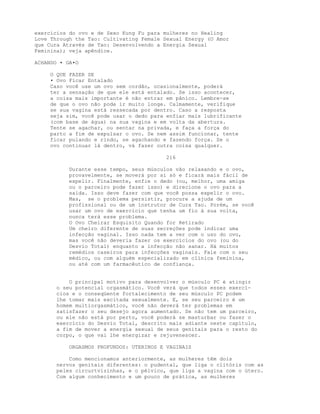exercícios do ovo e de Sexo Kung Fu para mulheres no Healing
Love Through the Tao: Cultivating Female Sexual Energy (O Amor
que Cura Através de Tao: Desenvolvendo a Energia Sexual
Feminina); veja apêndice.
ACHANDO • GA•O
O QUE FAZER SE
• Ovo Ficar Entalado
Caso você use um ovo sem cordão, ocasionalmente, poderá
ter a sensação de que ele está entalado. Se isso acontecer,
a coisa mais importante é não entrar em pânico. Lembre-se
de que o ovo não pode ir muito longe. Calmamente, verifique
se sua vagina está ressecada por dentro. Caso a resposta
seja sim, você pode usar o dedo para enfiar mais lubrificante
(com base de água) na sua vagina e em volta da abertura.
Tente se agachar, ou sentar na privada, e faça a força do
parto a fim de expulsar o ovo. Se nem assim funcionar, tente
ficar pulando e rindo, se agachando e fazendo força. Se o
ovo continuar lá dentro, vá fazer outra coisa qualquer.
216
Durante esse tempo, seus músculos vão relaxando e o ovo,
provavelmente, se moverá por si só e ficará mais fácil de
expelir. Finalmente, enfie o dedo (ou, melhor, uma amiga
ou o parceiro pode fazer isso) e direcione o ovo para a
saída. Isso deve fazer com que você possa expelir o ovo.
Mas, se o problema persistir, procure a ajuda de um
profissional ou de um instrutor de Cura Tao. Porém, se você
usar um ovo de exercício que tenha um fio à sua volta,
nunca terá esse problema.
O Ovo Cheirar Esquisito Quando for Retirado
Um cheiro diferente de suas secreções pode indicar uma
infecção vaginal. Isso nada tem a ver com o uso do ovo,
mas você não deveria fazer os exercícios do ovo (ou do
Desvio Total) enquanto a infecção não sanar. Há muitos
remédios caseiros para infecções vaginais. Fale com o seu
médico, ou com alguém especializado em clínica feminina,
ou até com um farmacêutico de confiança.
O principal motivo para desenvolver o músculo PC é atingir
o seu potencial orgasmático. Você verá que todos esses exercí-
cios e o conseqüente fortalecimento de seu músculo PC podem
lhe tomar mais excitada sexualmente. E, se seu parceiro é um
homem multiorgasmático, você não deverá ter problemas em
satisfazer o seu desejo agora aumentado. Se não tem um parceiro,
ou ele não está por perto, você poderá se masturbar ou fazer o
exercício do Desvio Total, descrito mais adiante neste capítulo,
a fim de mover a energia sexual de seus genitais para o resto do
corpo, o que vai lhe energizar e rejuvenescer.
ORGASMOS PROFUNDOS: UTERINOS E VAGINAIS
Como mencionamos anteriormente, as mulheres têm dois
nervos genitais diferentes: o pudental, que liga o clitóris com as
peles circurtvizinhas, e o pélvico, que liga a vagina com o útero.
Com algum conhecimento e um pouco de prática, as mulheres
 