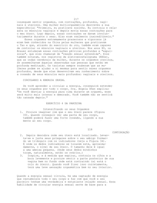 217
conseguem sentir orgasmos, com contrações, profundos, vagi-
nais e uterinos. Uma mulher multiorgasmática descreveu a sua
experiência: "Primeiro, eu praticava sozinha. Eu contraía e rela-
xava os músculos vaginais e depois movia essas contrações para
o meu útero. Logo depois, essas contrações se davam involun-
tariamente durante o sexo. Elas eram realmente inacreditáveis."
Esses orgasmos extremamente prazerosos e vigorosos já
eram bem conhecidos na China pelas mulheres que praticavam
o Tao e que, através do exercício do ovo, também eram capazes
de controlar os músculos vaginais e uterinos. Nos anos 80, os
Brauer estudavam essas contrações pélvicas profundas e "expul-
soras", que eles chamaram de "reação sexual estendida". Eles
também notaram, nos registros de eletroencefalograma (EEGs),
que as ondas cerebrais da mulher, durante os orgasmos uterinos,
se assemelhavam àquelas observadas nas pessoas que estão em
profunda meditação. Os taoístas sempre souberam que as mu-
lheres podem se ajudar a si mesmas para sentir esses orgasmos
profundos, desde que elas desenvolvam seu conhecimento sobre
a conexão de seus músculos mais profundos: vaginais e uterinos.
CIRCULANDO A ENERGIA SEXUAL
Se você aprender a circular a energia, conseguirá estender
os seus orgasmos por todo o corpo. Dra. Angela Shen explica:
"Se você desviar a energia para cima durante um orgasmo, esse
será muito mais intenso e demorado. Você também não se sentirá
tão cansada depois."
EXERCÍCIO 4 DA PARCEIRA
Intensifcando os seus Orgasmos
1. Procure imaginar com que o seu útero parece (Figura
33). Quando conseguir ver uma parte de seu corpo,
também poderá fazer uma forte conexão, ligando a sua
mente ao seu corpo.
218
CONTINUAÇÃO
2. Depois descubra onde seu útero está localizado. Levan-
te-se e junte seus polegares sobre o seu umbigo forman-
do um triãngulo com os indicadores (veja a Figura 34).
E onde os dedos indicadores se tocarem está, aproxima-
damente, o nível de seu útero. O tamanho dele é igual
a uma ameixa pequena. (Onde seus dedos mindinhos
tocam, naturalmente, estão os ovários.)
3. Inspire, e à medida que expirar, contraia os olhos e a
boca levemente e procure sentir a parte posterior de sua
vagina bem no fundo onde está contraindo (aí está o
colo do útero). Quando você fizer isso corretamente,
terá uma leve sensação orgasmática bem no seu interior.
Quando a energia sexual circula, há uma captação de energia
que restabelece todo o seu corpo e faz com que você e seu
parceiro tenham uma verdadeira e extasiante relação sexual. Essa
habilidade de circular energia sexual serve de base para a
 