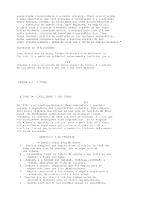 sexualidade transcendente e a saúde vibrante. (Caso você ejacule,
é mais importante que você pratique a conservação e a circulação
desta energia, porque, de outra maneira, você ficará exaurida.5)
O exercício do Desvio Total para Mulheres, na página 221,
ajudará você a circular a energia sexual através de seu corpo.
Muitas mulheres conseguem desviar a energia para cima até sem
muita prática, conforme um homem multiorgasmático diz: "Sem
fazer qualquer prática de meditação ou ter qualquer experiência,
minha namorada conseguiu desviar a energia através de seu
corpo instintivamente, intuição essa que é óbvia em muitas mulheres."
Superando as Dificuldades
Como discutimos na seção "Ondas Cerebrais e os Reflexos" no
Capítulo 1, a medicina ocidental recentemente confirmou que o
219
orgasmo é tanto um estado da mente quanto do corpo. E o estado
de sua mente tem muito a ver com o que você aprende.
FIGURA •.1. O ÚTERO
FIGURA 3•. LOCALIZANDO O SEU ÚTERO
220
Em 1939, a antropóloga Margaret Mead demonstrou o quanto o
orgasmo é dependente das expectativas culturais. Ela comparou
dois povos vizinhos que viviam em uma ilha do Pacífico da Nova
Guiné. Os Mundugumor acreditavam que as mulheres tinham
orgasmos, ao contrário de seus vizinhos os Arapash. É claro que
muitas mulheres Mundugumor eram orgasmáticas, já as Arapash
não.• Dada a importância cultural para a permissão do prazer,
muitas mulheres espalhadas pelo mundo e através de toda a
história tiveram seu potencial orgasmático limitado pela expec-
tativa da sociedade.
EXERCíCIO 5 DA PARCEIRA
O Desvio Total para Mulheres
1. Procure imaginar sua vagina e seu clitóris. Se você não
sabe com que eles se parecem, use um espelho e dê
uma olhada.
2. Levemente, toque os lábios da vagina e seu clitóris até
começar a ficar excitada.
3. Inspire, e à medida que expirar, contraia levemente a
vagina, apertando em volta do clitóris.
4. Inspire e relaxe, imaginando que sua vagina está se
expandindo como uma flor desabrochando.
5. Repita, expirando e contraindo, e depois inspirando e
relaxando, de nove a trinta e seis vezes.
6. Imagine que seu útero e ovários também estão se
abrindo e fechando como as flores desabrochando.
7. Quando você sentir sua energia sexual se expandindo,
 
