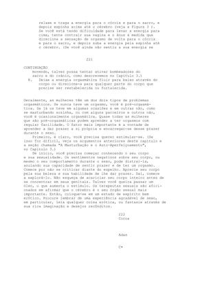 relaxe e traga a energia para o cóccix e para o sacro, e
depois espinha acima até o cérebro (veja a Figura 3 ).
Se você está tendo dificuldade para levar a energia para
cima, tente contrair sua vagina e o ânus à medida que
direciona a sensação de orgasmo de volta para o cóccix
e para o sacro, e depois suba a energia pela espinha até
o cérebro. (Se você ainda não sentiu a sua energia se
221
CONTINUAÇÃO
movendo, talvez possa tentar ativar bombeadores do
sacro e do crânio, como descrevemos no Capítulo 3.)
8. Deixe a energia orgasmática fluir para baixo através do
corpo ou direcione-a para qualquer parte do corpo que
precise ser restabelecida ou fortalecida.
Geralmente, as mulheres têm um dos dois tipos de problemas
orgasmáticos. Se nunca teve um orgasmo, você é pré-orgasmá-
tica. Se já os teve em algumas ocasiões e em outras não, como
se masturbando sozinha, ou com alguns parceiros e outros não,
você é ocasionalmente orgasmática. Quase todas as mulheres
que são pré-orgasmáticas podem aprender a ter orgasmos com
regular facilidade. O fator mais importante é a vontade de
aprender a dar prazer a si própria e encarregar-se desse prazer
durante o sexo.
Primeiro, é claro, você precisa querer estimular-se. (Se
isso for difícil, veja os argumentos anteriores deste capítulo e
a seção chamada "A Masturbação e o Auto-Aperfeiçoamento",
no Capítulo 3.)
De início, você precisa começar conhecendo o seu corpo
e sua sexualidade. Os sentimentos negativos sobre seu corpo, ou
mesmo o seu comportamento durante o sexo, pode distraí-la,
anulando sua capacidade de sentir prazer e de ter um orgasmo.
Comece por não se criticar diante do espelho. Aprecie seu corpo
pela sua beleza e sua habilidade de lhe dar prazer. Daí, comece
a explorá-lo. Não esqueça de acariciar seu corpo inteiro antes de
se concentrar em seus genitais. Talvez você queira passar um
óleo, o que aumenta o estímulo. Os terapeutas sexuais são afici-
onados em afirmar que o cérebro é o seu órgão sexual mais
importante. Então, coloque-se em um estado de espírito bem
erótico. Procure lembrar de uma experiência agradável de sexo,
em particular, leia qualquer coisa erótica, ou fantasie através de
sua rica imaginação e desejos recônditos.
222
Coroa
Adas
C•
 