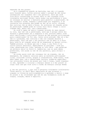expansão de seu prazer.
Se é orgasmática quando se masturba, mas não o é quando
está fazendo amor, talvez precise saber o porquê de não estar
conseguindo ter orgasmos com o seu parceiro. Será que você
fica muito concentrada no prazer dele ou não consegue ficar
totalmente excitada? Então, tente mudar sua performance e veja
se consegue se excitar o bastante para permitir a penetração. Se
não conseguir ainda, esqueça a penetração por enquanto, e se
concentre nos prazeres que podem se dar um ao outro, através
das carícias com as mãos e bocas. Se acontecer um orgasmo antes
da penetração também pode se tornar mais fácil chegar a outro
orgasmo mas, desta vez, com a penetração.
Se você é capaz de sentir orgasmo através do sexo manual
ou oral, mas não com a penetração, será que é porque sente dor
durante a penetração? Se a resposta é sim, procure saber: você
está lubrificada o suficiente? Estará em uma posição privilegiada
para a penetração? Se for não, tente outra posição. Mas se a dor
não é o problema, mas continua a não ter orgasmo durante a
penetração, faça com que o seu parceiro use as mãos ou a boca
para levá-la ao orgasmo antes de se engajarem no abraço coital.
Também procure, ou deixe que ele o faça, o seu Ponto G ou
outros pontos sensíveis. Experimente as posições - você por
cima, penetração por trás, sentada no colo dele - que permitam
um estímulo maior no Ponto G. Lembre-se, use os seus dedos
preferidos, com ajuda ou não de seu parceiro, para atingir o
orgasmo.
Se ainda assim você não consegue ter um orgasmo, não se
desespere. Há inúmeros recursos para as mulheres pré-orgasmá-
ticas, incluindo livros, grupos e conselheiros. Além disso, você
déve saber que, com a sexualidade taoísta, podem-se experimen-
tar altíssimos níveis de prazer por todo o corpo, tendo orgasmos
ou não. Aprender a circular a energia sexual e a dar prazer ao
corpo fará com que você sinta a fusão da energia consigo mesma
225
e com seu parceiro, o que leva à pergunta totalmente irrelevante:
"Você sentiu, ou não?" Mais importante do que alcançar o
orgasmo ou tornar-se multiorgasmática é aprender a sentir o auge
do prazer e da intimidade que vem de uma verdadeira união de
corpos, coração, mente e espírito.
226
CAPÍTULO SETE
YANG E YANG
Para os Homens Gays
 