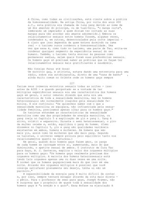 A China, como todas as civilizações, está ciente sobre a prática
da homossexualidade. Na antiga China, por volta dos anos 400
a.C., esta prática era chamada de lung yang devido ao nome de
um dos amantes do príncipe, ou de tuan-hsiu, "o manga curta",
lembrando um imperador a quem diziam ter cortado as suas
mangas para não acordar seu amante adormecido.l Embora os
relacionamentos sexuais entre homens fossem, algumas vezes,
condenados e, em outras, desencorajados pela corte imperial -
é claro que isso dependia de quem estava dormindo na cama
real - o taoísmo nunca condenou a homossexualidade. Uma
vez que essa é, como tudo no taoísmo, uma parte de Tao, evita-se
condenar qualquer segmento da experiência sexual do ser
humano. Também, o taoísmo tenta ensinar às pessoas como
permanecer sadias, sejam quais forem suas preferências sexuais.
Os homens gays só precisam saber as práticas que os façam ter
relacionamentos sexuais mais gratificantes e saudáveis.
Não Consigo Parar até Gozar
Um escritor gay, e ativista, estava dando uma entrevista para uma
rádio, sobre sua autobiografia, direto de uma "casa de banho" ,
ainda muito comum no Oriente onde os homens gays sempre
227
faziam seus inúmeros encontros sexuais todas as noites - isso
antes da AIDS - e quando perguntado se a vontade de ter
múltiplas experiências sexuais era uma característica dos homens
gays em geral, o autor rebateu dizendo que esta era uma
característica de toda a sexualidade masculina, mas os homens
heterossexuais são normalmente coagidos pela sexualidade fe-
minina. E ele continuou: "Se quisermos saber com o que a
sexualidade masculina se equipara, não influenciada pela sexua-
lidade feminina, precisamos apenas olhar para os homens gays."
Os taoístas entendem as características da sexualidade
masculina como uma das propriedades da energia masculina, ou
yang (veja no Capítulo 5 a explicação de yin e yang ). Yang é
ativo, volátil e expansivo. Durante o sexo heterossexual, o yirc
da mulher recebe e, então, equilibra o yang do homem. (Como
dissemos no Capítulo 5, yin e yang são qualidades variáveis
existentes em ambos, homens e mulheres. Há homens que são
mais yin, assim como há mulheres que são mais yang. Segundo
os taoístas, o universo sempre procura pelo equilíbrio tanto nos
relacionamentos quanto na natureza.)
Em geral, quando dois homens gays fazem amor, os yangs
de cada homem se carregam entre si, aumentando, mais do que
diminuindo, o apetite sexual de ambos. O instrutor de Cura Tao
para Gays, B. J. Santerre, explica o valor dos orgasmos múltiplos
para os homens gays: "Os homens gays realmente precisam dos
orgasmos múltiplos. A maioria dos homens heterossexuais está
tendo tais orgasmos apenas uma ou duas vezes em uma noite.
É normal que os homens gaysprecisem mais do que isso em uma
noite. Através dos orgasmos múltiplos é possível que você
consiga satisfazer plenamente seu desejo, tenha ou não um
parceiro."
A expansibilidade da energia yang é muito difícil de conter
e, por isso, sempre tentará escapar através da rota mais direta -
o pênis. Para o professor de sexo para gays, Joseph Kramer, não
é surpresa que o propósito de quase toda a sexualidade dos
homens gays é "a ereção e o gozo". Essa ênfase na ejaculação é
 
