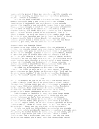 228
compreensível, porque é isso que satisfaz o apetite sexual; uma
vez que ele ejacula, se torna mais yin - em outras palavras,
estável, interno e contrátil.
Para evitar este ilimitado ciclo da ejaculação, que é extre-
mamente exaustivo para o seu corpo e para o seu sistema
imunológico, é necessário que você desenvolva sua própria
energia yine espalhe a sua estendida yangpor todo o seu corpo.
Canalizar essa energia e contê-la, como explicamos anteriormen-
te, é também um meio de se tornar multiorgasmático e ter
orgasmos totais, que serão mais gratificantes do que o "gozar"
genital ao qual muitos homens estão acostumados. Como B. J.
Santerre expõe: "Se você não desperdiça seu sêmen, será capaz
de voltar ao auge daqueles que iam às "casas de banho" e tinham
orgasmos durante toda a noite. Quando você aprender essa
técnica, poderá fazer a mesma coisa, mas só que não vai ficar
exausto e, por isso, nem vai precisar sair de casa!"
Desenvolvendo sua Energia Sexual
Os homens gays, como todos os homens, precisam aprender a
circular sua energia sexual para seus corpos, tanto para expandir
seus orgasmos como para se beneficiarem da força e do potencial
de cura de sua energia. Durante o sexo não-ejaculatório, também
é importante para os homens desviarem essa energia a fim de
satisfazer seus desejos e transformar a energia sexual volátil
(ching-chi) em uma chi mais pura e estável. Já discutimos sobre
essas técnicas para circular a energia sexual e para separar o
orgasmo da ejaculação nos Capítulos 2 e 3. Aqui, queremos
apertas descrever a importância dessas técnicas tanto para os
homens gays quanto para os casais gays masculinos.
Um homem gay multiorgasmático descreveu a sua expe-
riência: "Eu tinha um amor em N.Y. e, nessa época, já estava
muito integrado ao Tao. Então, eu disse para ele: `Você vai ter
de entrar nessa também.' E não lhe deixei escolha. Esrávamos
apertas "brincando" quando começamos a realmente nos relacio-
229
nar. E, no momento em que um de nós sentiu que estava pronto,
fizemos o Desvio Total dentro de nosso próprio ritmo. Quando
fazíamos isso juntos, mesmo que não circulássemos a energia ao
mesmo tempo, ficávamos satisfeitos do mesmo jeito. Dormíamos
em dois minutos. Esse compartilhar de energia continua a
estender-se, enquanto você dorme nos braços um do outro,
porque os dois estão carregados de energia sexual."
Como dissemos no Capítulo 3, você tanto pode fazer essas
práticas sozinho quanto com um parceiro, mesmo que ele não
esteja "integrado ao Tao". Como um homem gay multiorgas-
mático explicou: "Só depois de me masturbar, ou fazer amor,
e fazer o Desvio Total umas quatro ou cinco vezes é que fico
satisfeito. Depois disso, se um cara charmoso aparecer na minha
frente e pedir: 'Deixa eu chupar você', direi: 'Por favor, me
deixa em paz.' Mesmo sem ter ejaculado, estou satisfeito."
Se acha que está com dificuldades em controlar sua energia
yang, talvez esteja precisando equilibrar ou acalmar a energia yiri.
Felizmente, há muitas fontes de energia yin, já que ambas, yin e
yang, estão espalhadas por toda a natureza, desde o Cosmos
(Terra e Céu) até o Microcosmo (seu corpo). Uma vez que cada
um de nós tem ambas, yin e yang, você pode desenvolver dentro
 