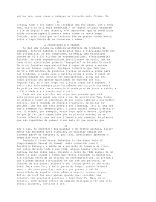 sétima vez, suas coxas e nádegas se tornarão mais firmes. Na
31
oitava, todo o seu corpo irá irradiar uma boa saúde. Com a nona
vez, sua vida útil será aumentada." Os textos antigos exageram
a fim de lograr o seu intento, e é improvável que os benefícios
acima ocorram especificamente nesta ordem ou neste tempo.
Contudo, está claro que os taoístas têm um grande conhecimento
sobre a importância de se conservar o sêmen.
A PROCRIAÇÃO E O PRAZER
Ao dar uma olhada na simples aritmética da produção de
esperma, fica-se sabendo a razão pela qual a ejaculação pode ser
tão prejudicial ao seu organismo. Na média, uma ejaculação
contém de 50 a 250 milhões de espermatozóides. (Teoricamerite
falando, se cada espermatozóide fertilizasse um óvulo, uma em
cada cinco ejaculações poderia "repopular" os Estados Unidos!)
Um único daqueles espermatozóides é capaz de gerar a metade
de um ser humano completo. Qualquer indústria que fabrique
de 50 a 250 milhões de produtos precisa de matéria-prima para
tal produção, e neste caso a matéria-prima é você. O valor do
espermatozóide não deveria ser menosprezado, ainda que seu
corpo produza uma grande quantidade de esperma por dia.
Segundo Tao, se o seu corpo não precisa repor este esperma, é
sábio usar esta energia para fortalecer seu corpo e sua mente.
Na prática taoísta, esta energia é usada para melhorar a saúde, a
criãtividade e a elevação espiritual.
Cada vez que ejacula, seu organismo presume que você
está pronto para gerar uma nova vida. De acordo com Tao, todos
os órgãos e todas as glândulas de seu corpo liberam a sua melhor
energia, que é chamada de energia orgástica. Em muitas es-
pécimes, uma vez que esta energia foi liberada, isto é, uma vez
que a semente foi desperdiçada, o corpo animal começa a deterio-
rar. O salmão, por exemplo, morre logo após a desova. Qualquer
um que já fez jardinagem sabe que as plantas morrem, ou se
tornam inférteis, uma vez que liberam a sua semente. As plantas
que são impedidas de semear vivem mais do que aquelas que
32
não o são. Ao contrário das plantas e de certos animais, feliz-
mente não morremos após ejacular. Os taoístas sabiam que
fazemos parte da natureza e, por isso, precisamos aprender a
respeitar suas leis.
Segundo o livro Sexual Behavior in the Human Male (O
Comportamento Sexual do Homem) (mais conhecido como O
Relatório Kinsey), a média de ejaculação do homem é de cinco
mil vezes durante toda a sua vida; alguns homens ejaculam
muitas, muitas vezes mais. Durante o curso da vida sexual de um
homem (e isso inclui o tempo que ficava trancado no banheiro),
ele ejacula cerca de um trilhão de espermatozóides. Ao presumir
que algumas dessas ejaculações se dão com uma parceira, as
chances de ele passar adiante o seu código genético são muito
boas. Seja como for, a maior parte do tempo, quando fazemos
amor - não para procriar, mas sim por prazer - não há
necessidade de expelir nosso sêmen e esgotar nossos corpos.
Enfim, se você faz amor apenas quando quer conceber uma
criança, não precisará praticar o Sexo Kung Fu. Mas, se no
entanto, você quiser sentir um orgasmo múltiplo e ter uma vida
sexual saudável, continue a ler.
 