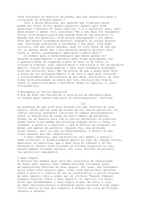 você fortalece os músculos da bunda, que são essenciais para a
circulação da energia sexual."
Vale a perna mencionar que aqueles que ficam por baixo
podem ser tanto ativos quanto passivos. Quanto mais você
exercitar o músculo PC (veja Capítulo 3) e o esfíncter anal, mais
dará prazer a ambos. B.J. continua: "Se o seu ânus for realmente
forte, você proporcionará uma grande foda ao seu parceiro. À
medida que ele penetrar, você estará massageando o seu pênis.
Você não estará totalmente passivo, enquanto as coisas aconte-
cem. Participe contraindo e relaxando o seu ânus. Você pode
contrair, com uma certa rapidez, duas ou três vezes de uma vez
só, ou apenas deixe que o seu parceiro penetre um pouco mais
fundo e, então, surpreenda-o apertando o pênis dele."
Os homens gays e heterossexuais que estão apenas co-
meçando a experimentar o estímulo anal ficam preocupados com
a possibilidade de romperem a pele do ânus ou do cólon. A
solução é simples: usar lubrificante o suficiente e ter um parceiro
gentil. Outros se preocupam se o sexo anal freqüente enfraque-
cerá seu esfíncter anal. Não há provas de que a penetração seja
a causa de tal enfraquecimento, e de fato o sexo anal favorece
o fortalecimento da musculatura de seu ânus. Entretanto, se você
ainda está preocupado ou sente que tais músculos são fracos,
tente os exercícios para o esfíncter dados no Capítulo 9, para
fortalecê-los.
A Monogamia ou Vários Parceiros
A Era da AIDS tem favorecido a nova ética da monogamia para
os homens gays (assim como para os heterossexuais). Partindo
232
da premissa de que você está fazendo uso das técnicas do sexo
seguro, então não há nada de errado em ter vários parceiros. Os
textos taoístas realmente instnzíam os homens heterossexuais
sobre os benefícios de terem um certo número de parceiras.
Porém, há um desafio para com os vários parceiros: as práticas
dadas neste livro pedem uma profunda ligação entre o corpo, o
coração, a mente e o espírito, o que é difícil de alcançar até
mesmo com apenas um parceiro. Segundo Tao, uma profunda
união sexual, seja ela gay ou heterossexual, é melhor do que
todas aquelas que são superficiais.
O sexo impessoal, que caracterizou por demais a sexuali-
dade ocidental, é diametralmente oposta ao tipo de ligação física,
emocional ou espiritual que o Sexo Kung Fu oferece e se faz
necessário. Esteja você trocando os fluidos corporais ou não,
estará sempre trocando energia. Por isso, escolha um parceiro
(ou parceiros) sabiamente.
O Sexo Seguro
A maioria dos homens gays está bem consciente da necessidade
de fazer sexo seguro, como também está bem informada sobre
as específicas técnicas do sexo seguro. Por isso, não falaremos
muito sobre este assunto aqui. (Caso você queira mais detalhes
sobre a arte e a ciência do uso do preservativo e outros truques
do sexo seguro, veja a seção que se intitula "Quando Começar:
Algumas Palavras sobre o Sexo Seguro", no Capítulo 5.) Basta
dizer que recomendamos o sexo seguro e que, de fato, o tipo
do sexo não-ejaculatório é defendido pelos taoístas e traz bene-
fícios óbvios no que diz respeito à redução da troca de fluidos
durante a relação.
 