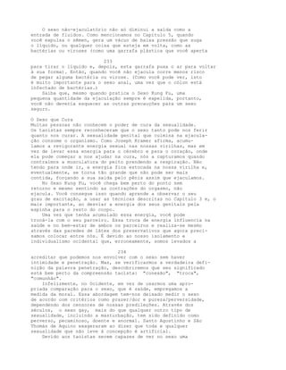 O sexo não-ejaculatório não só diminui a saída como a
entrada de fluidos. Como mencionamos no Capítulo 5, quando
você expulsa o sêmen, gera um vácuo de baixa pressão que suga
o líquido, ou qualquer coisa que esteja em volta, como as
bactérias ou viroses (como uma garrafa plástica que você aperta
233
para tirar o líquido e, depois, esta garrafa puxa o ar para voltar
à sua forma). Então, quando você não ejacula corre menos risco
de pegar alguma bactéria ou virose. (Como você pode ver, isto
é muito importante para o sexo anal, uma vez que o cólon está
infectado de bactérias.)
Saiba que, mesmo quando pratica o Sexo Kung Fu, uma
pequena quantidade da ejaculação sempre é expelida, portanto,
você não deveria esquecer as outras precauções para um sexo
seguro.
O Sexo que Cura
Muitas pessoas não conhecem o poder de cura da sexualidade.
Os taoístas sempre reconheceram que o sexo tanto pode nos ferir
quanto nos curar. A sexualidade genital que culmina na ejacula-
ção consome o organismo. Como Joseph Kramer afirma, acumu-
lamos a revigorante energia sexual nas nossas virilhas, mas em
vez de levar essa energia para o cérebro e para o coração, onde
ela pode começar a nos ajudar na cura, nós a capturamos quando
contraímos a musculatura do peito prendendo a respiração. Não
tendo para onde ir, a energia fica estocada na nossa virilha e,
eventualmente, se torna tão grande que não pode ser mais
contida, forçando a sua saída pelo pênis assim que ejaculamos.
No Sexo Kung Fu, você chega bem perto do ponto sem
retorno e mesmo sentindo as contrações do orgasmo, não
ejacula. Você consegue isso quando aprende a observar o seu
grau de excitação, a usar as técnicas descritas no Capítulo 3 e, o
mais importante, ao desviar a energia dos seus genitais pela
espinha para o resto do corpo.
Uma vez que tenha acumulado essa energia, você pode
trocá-la com o seu parceiro. Essa troca de energia influencia na
saúde e no bem-estar de ambos os parceiros e realiza-se mesmo
através das paredes de látex dos preservativos que agora preci-
samos colocar entre nós. É devido ao nosso isolamento e
individualismo ocidental que, erroneamente, somos levados a
234
acreditar que podemos nos envolver com o sexo sem haver
intimidade e penetração. Mas, se verificarmos a verdadeira defi-
nição da palavra penetração, descobriremos que seu significado
está bem perto da compreensão taoísta: "conexão", "troca",
"comunhão".
Infelizmente, no Ocidente, em vez de usarmos uma apro-
priada comparação para o sexo, que é saúde, empregamos a
medida da moral. Essa abordagem tem-nos deixado medir o sexo
de acordo com critérios como prazer/dor e pureza/perversidade,
dependendo dos censores de nossas predileções. Através dos
séculos, o sexo gay, mais do que qualquer outro tipo de
sexualidade, incluindo a masturbação, tem sido definido como
perverso, pecaminoso, doente e anormal. Santo Agostinho e São
Thomás de Aquino exageraram ao dizer que toda e qualquer
sexualidade que não leve à concepção é artificial.
Devido aos taoístas serem capazes de ver no sexo uma
 