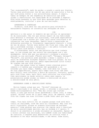 "ser surpreendido", medo de perder a ereção e assim por diante).
Talvez esse profissional lhe dê uma série de exercícios a fim de
que você possa elevar a sua autoconfiança sexual. A seguir,
temos um exemplo de uma seqüência de exercícios que pode
ajudar a reestruturar sua capacidade de se estender e esperar.
Eles estão baseados no que você deve aprender para detectar e,
eventualmente, controlar o grau de sua excitação.
APRENDENDO A CONTROLAR
Primeiro, você deve ter uma parceira para estimulá-lo
manualmente enquanto se concentra nas sensações de seus
238
genitais e a não parar no momento em que estiver se aproximan-
do da ejaculação. Uma vez que esteja seguro de sua habilidade
para detectar e retardar sua ejaculação, você pode experimentar
a penetração com a mulher por cima, pois assim continuará a se
concentrar nas suas sensações. Depois tente a penetração em
diferentes posições e, finalmente, experimente diminuir o ritmo
em vez de parar. Talvez seja melhor não ficar por cima, uma vez
que a gravidade carrega o sangue para o seu pênis tornando mais
difícil para você manter o controle.
É aconselhável estar com uma parceira que você conheça
bem, ou com alguém que não esteja tão preocupada com o seu
desempenho. Seria bom que sua parceira o ajudasse a prestar
atenção na sua excitação ("Assim está bom", "Devagar, Devagar",
"Relaxe"). Sua parceira pode aprender a mexer o quadril e o
sacro em diferentes direções enquanto você fica parado. Se ela
puder aprender essa prática, ambos experimentarão altos níveis
de orgasmo sem que você ejacule.
Saiba que quase todos os homens jovens ejaculam preco-
cemente e à medida que envelhecem vão aprendendo a se
estender por mais tempo. Também, como você deve ter notado
em suas experiências, quanto mais tempo você ficar sem sexo ,
mais difícil será controlar a ânsia de ejacular. Portanto, quanto
mais você fizer sexo, mais fácil será controlar sua ejaculação.
Como mencionamos na seção anterior sobre sexo seguro, os
preservativos podem ajudar os homens a diminuírem um pouco
a sensibilidade de seus pênis.
APRENDENDO SOBRE A SENSIBILIDADE SEXUAL
Muitos homens acham que uns "drinks" diminuem um
pouco a excitação e os ajuda, então, a retardar a ejaculação. Um
homem multiorgasmático diz: "Uma das coisas que costumo
fazer, e acho que muitos caras aprenderam a fazer isso, é tomar
alguns `drinks" antes de ir para cama, pois, de repente, você não
fica tão ligado nas suas virilhas e pode fazer amor por mais
239
tempo. Fica mais difícil ter um orgasmo porque você está meio
tonto; na realidade, você não está ali totalmente. Mas isso era
muito frustrante, porque eu acabava ejaculando de qualquer
maneira." Pode parecer que ejacular tão rápido seja o resultado
de muita sensibilidade genital, mas na verdade é o oposto. O
álcool é um anestésico e ainda entorpece as sensações. Apesar de
o álcool refrear sua excitação, ele também inibe sua habilidade
de controle. O segredo para desenvolver um controle •real e
duradouro é ter mais sensibilidade, e não menos. Além disso,
 