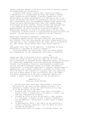 quando você está bêbado, fica muito mais difícil prestar atenção
às necessidades de sua parceira.
O álcool pode causar a outra maior queixa dos homens -
a impotência ou a incapacidade de obter uma ereção, algumas
vezes chamada de pinto bêbado. A maconha também tem a sua
desvantagem, se usada assiduamente. Foi descoberto que o uso
diário da maconha faz baixar os andrógenos, que são os princi-
pais responsáveis pelo seu desempenho sexual. Este efeito pode
causar um certo desinteresse pelo sexo como também alguma
dificuldade em obter ereções. Outros estudos têm mostrado que
o uso repetido de maconha pode baixar a contagem de es-
permatozóides. Um sexo prolongado e múltiplos orgasmos têm
demonstrado aumentar os níveis da droga natural de seu corpo,
a endorfina. É melhor evitar os lubrificantes sociais em favor dos
sexuais. Só para esclarecer, a endorfina não dá "ressaca".
Encantando a Serpente: Superando a Impotência
O Imperador Amarelo disse: "Eu quero penetrar, mas meu pênis
não levanta. Fico tão constrangido que minha transpiração brota
como pérolas. O meu coração anseia por fazer amor e eu gostaria
de oder ajudar com as minhas mãos. Como fazer? Quem me
p `
dera poder ouvir Tao." Su Nü replicou: `O problema de Vossa
Majestade é o problema de todos os homens".1
Em algum momento de suas vidas, todos os homens passam
pela experiência de não conseguirem uma ereção ou perderem
240
aquela que têm. O mecanismo é muito complexo para ser
infalível, porém na maior parte do tempo não há muito com o
que se preocupar. O estresse físico (exaustão, gripe, intoxicação)
ou o emocional (adaptação a uma nova parceira, ansiedade em
relação à performance, tensão no relacionamento) podem fazer
com que seu pênis permaneça imóvel ou encolha num momento
inoportununo. A coisa mais importante é lembrar, nesses momentos
embaraçosos, que é melhor enfrentar a situação de frente, com
senso de humor e sem culpados ou culposos. Isso não significa
que você é menos macho ou que sua parceira não é tão fêmea.
A primeira sugestão de Su Nü para o Imperador Amarelo foi
relaxar e depois tentar se harmonizar com sua parceira.
EXERCÍCIO 14
Penetrar ainda Flácido
I. Sua parceira deve estar bem lubrificada, e você deve
excitá-la até que seus •luidos comecem a brotar. Se
necessário, poderá colocar um lubrificante em sua vagi-
na ou em seu pênis, ou em ambos.
2. É melhor que você fique por cima, pois a gravidade
ajuda a levar o sangue para o seu pênis e, assim, você
tem mais liberdade de se mexer.
3. Coloque em volta da base de seu pênis o dedo polegar
e o indicador, formando um anel e aperte levemente, a
fim de empurrar o sangue para o haste e para a cabeça
do pênis.
4. Cuidadosamente, enfie o seu pênis na sua parceira, e
comece a penetrar, mantendo o anel de dedos em volta
da base de seu pênis.
5. Concentre-se tanto no sangue e na energia sexual que
 