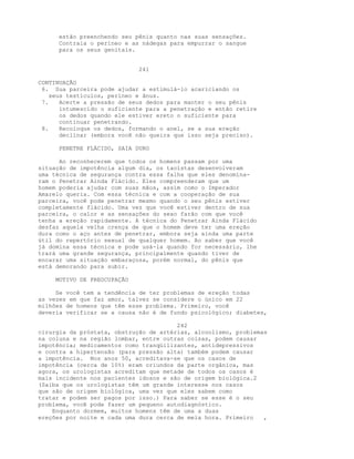 estão preenchendo seu pênis quanto nas suas sensações.
Contraia o períneo e as nádegas para empurrar o sangue
para os seus genitais.
241
CONTINUAÇÃO
6. Sua parceira pode ajudar a estimulá-lo acariciando os
seus testículos, períneo e ânus.
7. Acerte a pressão de seus dedos para manter o seu pênis
intumescido o suficiente para a penetração e então retire
os dedos quando ele estiver ereto o suficiente para
continuar penetrando.
8. Recoloque os dedos, formando o anel, se a sua ereção
declinar (embora você não queira que isso seja preciso).
PENETRE FLÁCIDO, SAIA DURO
Ao reconhecerem que todos os homens passam por uma
situação de impotência algum dia, os taoístas desenvolveram
uma técnica de segurança contra essa falha que eles denomina-
ram o Penetrar Ainda Flácido. Eles compreenderam que um
homem poderia ajudar com suas mãos, assim como o Imperador
Amarelo queria. Com essa técnica e com a cooperação de sua
parceira, você pode penetrar mesmo quando o seu pênis estiver
completamente flácido. Uma vez que você estiver dentro de sua
parceira, o calor e as sensações do sexo farão com que você
tenha a ereção rapidamente. A técnica do Penetrar Ainda Flácido
desfaz aquela velha crença de que o homem deve ter uma ereção
dura como o aço antes de penetrar, embora seja ainda uma parte
útil do repertório sexual de qualquer homem. Ao saber que você
já domina essa técnica e pode usá-la quando for necessário, lhe
trará uma grande segurança, principalmente quando tiver de
encarar uma situação embaraçosa, porém normal, do pênis que
está demorando para subir.
MOTIVO DE PREOCUPAÇÃO
Se você tem a tendência de ter problemas de ereção todas
as vezes em que faz amor, talvez se considere o único em 22
milhões de homens que têm esse problema. Primeiro, você
deveria verificar se a causa não é de fundo psicológico; diabetes,
242
cirurgia da próstata, obstrução de artérias, alcoolismo, problemas
na coluna e na região lombar, entre outras coisas, podem causar
impotência; medicamentos como tranqüilizantes, antidepressivos
e contra a hipertensão (para pressão alta) também podem causar
a impotência. Nos anos 50, acreditava-se que os casos de
impotência (cerca de 10%) eram oriundos da parte orgânica, mas
agora, os urologistas acreditam que metade de todos os casos é
mais incidente nos pacientes idosos e são de origem biológica.2
(Saiba que os urologistas têm um grande interesse nos casos
que são de origem biológica, uma vez que eles sabem como
tratar e podem ser pagos por isso.) Para saber se esse é o seu
problema, você pode fazer um pequeno autodiagnóstico.
Enquanto dormem, muitos homens têm de uma a duas
ereções por noite e cada uma dura cerca de meia hora. Primeiro ,
 