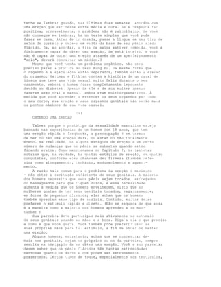 tente se lembrar quando, nas últimas duas semanas, acordou com
uma ereção que estivesse entre média e dura. Se a resposta for
positiva, provavelmente, o problema não é psicológico. Se você
não consegue se lembrar, há um teste simples que você pode
fazer em casa. Antes de ir dormir, passe a língua em uma tira de
selos de correio e cole-a em volta da base de seu pênis ainda
flácido. Se, ao acordar, a tira de selos estiver rompida, você é
fisicamente capaz de obter uma ereção. Se está inteira, e você
não é capaz de obter uma ereção através de um aperfeiçoamento
"solo", deverá consultar um médico.3
Mesmo que você tenha um problema orgânico, não será
preciso parar a prática do Sexo Kung Fu. Da mesma forma que
o orgasmo e a ejaculação estão separados, também estão a ereção
do orgasmo. Hartman e Fithian contam a história de um casal de
idosos que teve uma vida sexual muito feliz durante o seu
casamento, embora o homem fosse completamente impotente
devido ao diabetes. Apesar de ele e de sua mulher apenas
fazerem sexo oral e manual, ambos eram multiorgasmáticos. À
medida que você aprender a estender os seus orgasmos por todo
o seu corpo, sua ereção e seus orgasmos genitais não serão mais
os pontos máximos de sua vida sexual.
243
OBTENDO UMA EREÇÃO
Talvez porque o protótipo da sexualidade masculina esteja
baseado nas experiências de um homem com 18 anos, que tem
uma ereção rápida e freqüente, a preocupação é em termos
de ter ou não uma ereção dura, ou estar ou não totalmente
ereto. Na realidade, há alguns estágios de ereção e um certo
número de mudanças que os pênis se submetem quando estão
ficando eretos. Como mencionamos no Capítulo 2, os taoístas
notaram que, na verdade, há quatro estágios de ereção, ou quatro
conquistas, conforme eles chamavam de: firmeza (também refe-
rida como alongamento), inchação, endurecimento e aqueci-
mento.
A razão mais comum para o problema da ereção é mecânico
- não obter a excitação suficiente de seus genitais. A maioria
dos homens necessita que seus pênis sejam tocados, esfregados
ou massageados para que fiquem duros, e essa necessidade
aumenta à medida que os homens envelhecem. Visto que as
mulheres gostam de ter seus genitais tocados, vagarosamente,
em forma de pequenos círculos, elas acham que os homens
também apreciam esse tipo de carícia. Contudo, muitos deles
preferem o estímulo rápido e direto. (Não se esqueça de que essa
é a maneira como a maioria dos homens aprendeu a se mas-
turbar )
Sua parceira deve participar mais ativamente no estímulo
de seus genitais usando as mãos e a boca. Diga a ela o que precisa
e como é que você gosta. Você também pode preferir usar as
suas próprias mãos para tal estímulo, a fim de obter ou manter
uma ereção.
Alguns homens, entretanto, acham que se concentrar de-
mais nos genitais, sejam os próprios ou os da parceira, sempre
resulta na obrigação de se obter uma ereção. Você e sua parceira
devem saber que os pênis flácidos têm tantas extrémidades
nervosas quanto os duros e que podem ser extremamente
prazerosos. Certos tipos de toque, especialmente nos testículos,
 