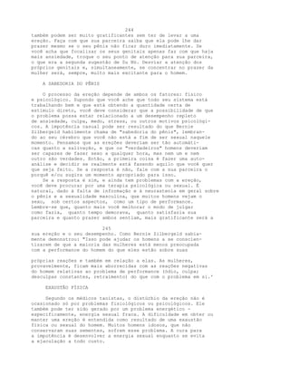 244
também podem ser muito gratificantes sem ter de levar a uma
ereção. Faça com que sua parceira saiba que ela pode lhe dar
prazer mesmo se o seu pênis não ficar duro imediatamente. Se
você acha que focalizar os seus genitais apenas faz com que haja
mais ansiedade, troque o seu ponto de atenção para sua parceira,
o que era a segunda sugestão de Su Nü. Desviar a atenção dos
próprios genitais e, simultaneamente, se concentrar no prazer da
mulher será, sempre, muito mais excitante para o homem.
A SABEDORIA DO PÊNIS
O processo da ereção depende de ambos os fatores: físico
e psicológico. Supondo que você ache que todo seu sistema está
trabalhando bem e que está obtendo a quantidade certa de
estímulo direto, você deve considerar que a possibilidade de que
o problema possa estar relacionado a um desempenho repleto
de ansiedade, culpa, medo, stress, ou outros motivos psicológi-
cos. A impotência casual pode ser resultado do que Bernie
Zilbergeld habilmente chama de "sabedoria do pênis", lembran-
do ao seu cérebro que você não está a fim de ser sexual naquele
momento. Pensamos que as ereções deveriam ser tão automáti-
cas quanto a salivação, e que os "verdadeiros" homens deveriam
ser capazes de fazer sexo a qualquer hora, mas nem um e nem
outro são verdades. Então, a primeira coisa é fazer uma auto-
análise e decidir se realmente está fazendo aquilo que você quer
que seja feito. Se a resposta é não, fale com a sua parceira o
porquê e/ou sugira um momento apropriado para isso.
Se a resposta é sim, e ainda tem problemas com a ereção,
você deve procurar por uma terapia psicológica ou sexual. É
natural, dado à falta de informação e à neurastenia em geral sobre
o pênis e a sexualidade masculina, que muitos homens vejam o
sexo, sob certos aspectos, como um tipo de performance.
Lembre-se que, quanto mais você melhorar o modo de julgar
como fazia, quanto tempo demorava, quanto satisfazia sua
parceira e quanto prazer ambos sentiam, mais gratificante será a
245
sua ereção e o seu desempenho. Como Bernie Zilbergeld sabia-
mente demonstrou: "Isso pode ajudar os homens a se conscien-
tizarem de que a maioria das mulheres está menos preocupada
com a performance do homem do que eles estão sobre suas
próprias reações e também em relação a elas. As mulheres,
provavelmente, ficam mais aborrecidas com as reações negativas
do homem relativas ao problema de performance (ódio, culpa;
desculpas constantes, retraimento) do que com o problema em si.'
EXAUSTÃO FÍSICA
Segundo os médicos taoístas, o distúrbio da ereção não é
ocasionado só por problemas fisiológicos ou psicológicos. Ele
também pode ter sido gerado por um problema energético -
especificamente, energia sexual fraca. A dificuldade em obter ou
manter uma ereção é entendida como resultado de uma exaustão
física ou sexual do homem. Muitos homens idosos, que não
conservaram suas sementes, sofrem esse problema. A cura para
a impotência é desenvolver a energia sexual enquanto se evita
a ejaculação a todo custo.
 