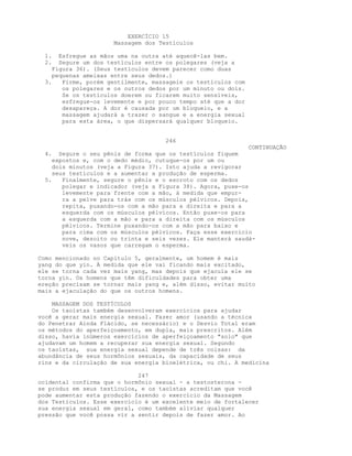 EXERCÍCIO 15
Massagem dos Testículos
1. Esfregue as mãos uma na outra até aquecê-las bem.
2. Segure um dos testículos entre os polegares (veja a
Figura 36). (Seus testículos devem parecer como duas
pequenas ameixas entre seus dedos.)
3. Firme, porém gentilmente, massageie os testículos com
os polegares e os outros dedos por um minuto ou dois.
Se os testículos doerem ou ficarem muito sensíveis,
esfregue-os levemente e por pouco tempo até que a dor
desapareça. A dor é causada por um bloqueio, e a
massagem ajudará a trazer o sangue e a energia sexual
para esta área, o que dispersará qualquer bloqueio.
246
CONTINUAÇÃO
4. Segure o seu pênis de forma que os testículos fiquem
expostos e, com o dedo médio, cutuque-os por um ou
dois minutos (veja a Figura 37). Isto ajuda a revigorar
seus testículos e a aumentar a produção de esperma.
5. Finalmente, segure o pênis e o escroto com os dedos
polegar e indicador (veja a Figura 38). Agora, puxe-os
levemente para frente com a mão, à medida que empur-
ra a pelve para trás com os músculos pélvicos. Depois,
repita, puxando-os com a mão para a direita e para a
esquerda com os músculos pélvicos. Então puxe-os para
a esquerda com a mão e para a direita com os músculos
pélvicos. Termine puxando-os com a mão para baixo e
para cima com os músculos pélvicos. Faça esse exercício
nove, dezoito ou trinta e seis vezes. Ele manterá saudá-
veis os vasos que carregam o esperma.
Como mencionado no Capítulo 5, geralmente, um homem é mais
yang do que yin. À medida que ele vai ficando mais excitado,
ele se torna cada vez mais yang, mas depois que ejacula ele se
torna yin. Os homens que têm dificuldades para obter uma
ereção precisam se tornar mais yang e, além disso, evitar muito
mais a ejaculação do que os outros homens.
MASSAGEM DOS TESTÍCULOS
Os taoístas também desenvolveram exercícios para ajudar
você a gerar mais energia sexual. Fazer amor (usando a técnica
do Penetrar Ainda Flácido, se necessário) e o Desvio Total eram
os métodos do aperfeiçoamento, em dupla, mais prescritos. Além
disso, havia inúmeros exercícios de aperfeiçoamento "solo" que
ajudavam um homem a recuperar sua energia sexual. Segundo
os taoístas, sua energia sexual depende de três coisas: da
abundância de seus hormônios sexuais, da capacidade de seus
rins e da circulação de sua energia bioelétrica, ou chi. A medicina
247
ocidental confirma que o hormônio sexual - a testosterona -
se produz em seus testículos, e os taoístas acreditam que você
pode aumentar esta produção fazendo o exercício da Massagem
dos Testículos. Esse exercício é um excelente meio de fortalecer
sua energia sexual em geral, como também aliviar qualquer
pressão que você possa vir a sentir depois de fazer amor. Ao
 
