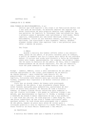 33
CAPÍTULO DOIS
CONHEçA-SE A SI MESMO
PARA TORNAR-SE MULTIORGASMÁTICO, é es-
sencial que você explore o seu corpo e se familiarize melhor com
o seu grau de excitação. Os melhores amantes são aqueles que
estão conscientes de seus próprios desejos como também dos de
sua parceira. No Capítulo 4, falaremos como satisfazê-los. Mas,
o primeiro passo é aprender como satisfazer a você mesmo. Neste
capítulo, começaremos por uma breve descrição sobre o que,
basicamente, ocorre na sua anatomia sexual, sua energia, sua
excitação, sua ejaculação e seus orgasmos. Depois, daremos
algumas noções sobre como explorar todo o seu potencial para
obter o máximo de prazer.
Seu Corpo
O PÊNIS
Quando a maioria dos homens reflete sobre a sua sexuali-
dade, pensa em seu pênis. É um ponto razoável para se começar,
a partir do momento que ele é a parte mais óbvia de sua anatomia
sexual. É curioso que ainda haja mistério e falta de informação
sobre este órgão, aparentemente, tão simples. Em primeiro lugar,
não há ossos ou músculos em seu pênis. De fato, este é composto
essencialmente de um tecido esponjoso. Por não ter músculos,
você não pode aumentá-lo da mesma maneira como faz com seu
34
bíceps - lamento. Embora, cinco a sete centímetros de seu pênis
estejam implantados no seu corpo, precisamente em um músculo
da região pubiana - mais conhecido como músculo PC, de
pubococcígeo - é possível, como explicaremos no próximo
capítulo, fortalecer este músculo para que ocorram ereções mais
firmes, orgasmos mais vigorosos e um melhor controle sobre a
ejaculação.
Visto que um grande número de homens está preocupado
com o tamanho de seu pênis, e que atualmente alguns deles
estão fazendo operações para aumentá-los, gostaríamos de dis-
cutir um pouco este assunto. No decurso de toda a história
humana, os homens fizeram várias tentativas para aumentar a
sua tão ilustre virilidade - até mesmo os taoístas tinham o seu
método, que descreveremos no Capítulo 8. Porém, a verdade é que
a dimensão da ereção é menos importante do que a sua potência
e o que você faz com ela. Se você praticar o Sexo Kung Fu, terá
uma prova indubitável de que você é "homem suficiente" para
qualquer mulher. Se você ainda está preocupado com o tamanho
de seu pênis, espere um pouco mais antes de correr para o
cirurgião plástico e leia no Capítulo 8 a seção "Por Favor, Senhor,
Posso Torná-lo um Pouco Maior: Aumentando o Seu Pênis".
OS TESTÍCULOS
A maioria dos homens sabe que o esperma é produzido
 