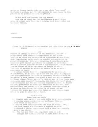 mento, os homens também podem ter o seu pênis "engrossado"
injetando a gordura que foi lipoaspirada de suas coxas, da área
pubiana ou do quadril na haste do pênis.4
SE ELE ESTÁ FUNCIONANDO, POR QUE MEXER?
Para que um homem quer uns centímetros a mais? Então,
antes de correr para fazer uma cirurgia, você deverá saber que
há sérios riscos.
3amento
•sustentação
FIGURA 39. O LIGAMENTO DE SUSTENTAÇAO QUE LIGA A BASt vv rcn,• "• ••••
PÚBICO
250
Segundo um artigo na Crôrzica de São Francisco, nos EUA, o
procedimento para aumentar o comprimento do pênis pode
resultar em danos nos nervos além da diminuição de sensibili-
dade, impotência, baixo ângulo de ereção, protuberâncias na
pele, cicatrizes, infecção e gangrena. O procedimento para
engrossar pode causar uma embolia no coração ou no cérebro
devido à gordura liberada durante a lipoaspiração, tecido necro-
sado em função de baixo suprimento de sangue no pênis,
resultado do excesso de gordura no mesmo, ou de um pênis
encaroçado ou torto.
O artigo também descreve a experiência de um mecânico
de automóveis, de 35 anos, que ficou com uma série de complica-
ções pós-operatórias incluindo um "grotesco caroço" na base de
seu pênis, e este também ficou preto e azul por muitas semanas.
E o homem disse: "Achei que ele ia cair ou que ia ficar torto para
a esquerda para sempre." Finalmente, ele levou seu "novo" pênis
a um urologista que fez uma cirurgia reparadora. O Dr. C. Eugene
Carlton, presidente da Associação Americana de Urologia, tam-
bém confirmou ter ouvido falar de inúmeras infecções graves e
de casos de impotência. Ele tratou de um homem com uma
infecção tão grave que necessitou fazer um enxerto para repor
metade da pele do pênis do tal homem.
EXERCÍCIO 16
Aumentando Seu Pênis
1. Inspire pelo nariz e leve esta bolha de ar até a garganta
e engula, pressionando-a em seu estômago. (Ela não
deve ficar no seu peito.)
2. Imagine esta respiração como uma bola de energia, chi,
que você levará até o estômago e através da pelve
alcançará o pênis. Isso ajudará você a levar mais energia
para o seu pênis.
3. Uma vez que você tenha empurrado essa bola de
energia até o pênis, coloque os três dedos do meio da
 