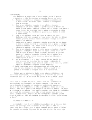 251
CONTINUAÇÃO
mão esquerda e pressione o Ponto Rafe, entre o ânus e
o escroto, a fim de prender a energia dentro do pênis.
4. Respire normalmente enquanto continua pressionando
o Ponto Rafe. Ao mesmo tempo, comece os alongamen-
tos a seguir.
5. Com a mão direita, segure o seu pênis e comece,
empregando um certo ritmo, a puxá-lo para a frente dc
seis a nove vezes. Depois, puxe-o para a direita de seis a
nove vezes. Em seguida, puxe-o para a esquerda de seis
a nove vezes. E, finalmente, puxe-o para baixo de seis
a nove vezes.
6. Use o seu polegar para esfregar a cabeça do pênis.
Esfregue até ele começar a ficar ereto. Se ele não ficar
ereto, puxe-o algumas vezes enquanto esfrega até con-
seguir sua ereção.
7. Segurando a haste, circule o pênis a partir de sua base,
e com os dedos polegar e indicador puxe-o para a frente,
aproximadamente, 2cm. Isso força a energia a ir para •i
cabeça do pênis. Faça nove vezes.
8. Com a mão direita, puxe o pênis para a direita, fazendo
pequenas rotações. Faça isso de seis a nove vezes em
uma direção e depois para a outra, mantendo a pressão
exterior. Repita, puxando o pênis para a esquerda e
fazendo de seis a nove rotações para uma direção e
depois para a outra.
9. No alongamento final, gentilmente dê uma batidinha
com o pênis no interior de sua coxa, lembrando de
manter a pressão. Faça isso de seis a nove vezes e, então,
repita o movimento contra a coxa esquerda.
10. Após completar esses alongamentos, mergulhe seu pê-
nis na água morna por um minuto. Isso ajudará o seu
pênis a absorver a energia (yan• e a expandi-la.
Mesmo que se ponham de lado esses riscos clínicos e as
histórias escabrosas, a cirurgia para o aumento do pênis é
condenada por Tao. A potência da ereção é muito mais impor-
252
tante que o tamanho do pênis. Depois que os ligamentos de
sustentação são cortados, os homens sempre ficam com um
baixo ângulo de ereção e a gordura é adicionada apenas na
largura da circurtferência e não na potência. Para obter uma
ereção, seu pênis precisa de sangue e de energia sexual. Se após
a cirurgia o seu pênis ficar muito grande, você terá dificuldades
para fazê-lo endurecer, pois não haverá sangue nem energia
sexual suficientes. Segundo Su Nü: "Comprido e grande, porém
fraco e flácido, não se compara ao pequeno e curto, porém firme
e duro."
NO VESTIÁRIO MASCULINO
A verdade é que é no vestiário masculino que a maioria dos
homens se preocupa com o tamanho de seu pênis - não na
cama. Por esta razão, vale a pena lembrar que há mais variação
de tamanho nos pênis flácidos do que nos eretos. Os pênis que
 
