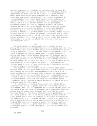 parecem pequenos no vestiário se estendem mais na cama do
que aqueles que parecem ser os maiores do vestiário. Também ,
dependendo do ângulo que se vê o pênis, ele pode parecer
menor para você do que para qualquer outra pessoa - uma
piada sem graça que, certamente, irá provocar complexos de
inferioridade. Tente olhar para baixo e então coloque um
espelho em frente ao pênis. Surpresa! Você ganhou, mais ou
menos, uns 2 a 4 cm. Muitos homens têm uma percepção
exagerada quando se trata do tamanho do pênis de outros
homens, em parte devido ao ângulo de observação, ou porque
desconhecem a realidade dos fatos. O urologista Claudio
Teloken - que injetou um medicamento em 150 homens que
provoca a ereção e, a partir desse procedimento, media os pênis
do osso púbico até a pontá da glande - constatou que a "média"
de um pênis ereto é de 13 cm de comprimento. Ao contrário da
crença popular, nem a raça e nem o tipo do corpo faz qualquer
diferença, e o tamanho do pênis não tem nada a ver com a
sensibilidade sexual.
253
Se você ainda está preocupado com o tamanho de seu
pênis, há um antigo exercício taoísta para alongar seu pênis que,
certamente, vale a pena tentar antes de você recorrer à dispen-
diosa e perigosa cirurgia. Há uma pequena confirmação científica
sobre a margem de sucesso desse exercício para aumentar o
pênis, mas Alan e Donna Brauer dizem que 110 homens, que se
submeteram a seu extenso programa de intensificação sexual,
deram seu parecer dizendo que havia um crescimento constante
em seus pênis, de 0,5 cm a 2,5 cm.5 É claro que a falta de uso
pode provocar o encolhimento do pênis - literalmente, se
retraem para o corpo -, isso confirma que o freqüente uso deve
causar um pequeno alongamento.
Com certeza, você já notou um encolhimento após nadar
em água fria. A razão para isso acontecer, é que o pênis se retrai
para dentro de seu corpo, aproximadamente de 4 cm a 8 cm.
Esses centímetros são seguros pelo ligamento de sustentação,
local onde os cirurgiões cortam para fazer a operação para
alongar o pênis. É provável que freqüentes ereções junto com a
atividade sexual façam com que haja um alongamento nesse
ligamento, permitindo que a parte escondida do pênis se mova
um pouco para fora do corpo.
O exercício já testado Aumentando o Seu Pênis fìcou
conhecido por alongar o pênis cerca de 2 cm dentro de um ou
dois meses, mas isso irá depender da estrutura de seu corpo, de
sua saúde e de sua idade. É provável que o exercício funcione
melhor com os homens mais jovens, que ainda têm um corpo
bastante flexível. Uma fraca circulação pode prejudicar o exercí-
cio. Você pode determinar se houve algum progresso medindo
o seu pênis ereto antes de começar ou de acabar a duração do
seu exercício. (Certifique-se de medir a partir do osso púbico
para a ponta do pênis e que a sua ereção esteja a 90o de seu
corpo.) Não somente interessa o quanto de sucesso você obteve
em alongar o seu pênis, pois esse exercício também massageia
e energiza todo o sistema urológico, incluindo a glândula da
próstata.
254
NA CAMA
 