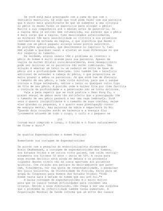 Se você está mais preocupado com a cama do que com o
vestiário masculino, há algo que você pode fazer com sua parceira
que é muito mais gratificante do que se submeter a uma cirurgia
no pênis ou mesmo fazer os exercícios para alongar o pênis:
Excite a sua companheira até o máximo antes de penetrá-la. Se
a vagina dela já estiver bem intumescida, vai parecer que o pênis
é mais largo que a vagina. Como mencionamos anteriormente,
as mulheres têm mais sensibilidade no clitóris e nos primeiros
centímetros da entrada da vagina, o que significa que mesmo o
homem com um pênis pequeno alcança esses pontos sensíveis.
As posições apropriadas, que descrevemos no Capítulo 5, tam-
bém ajudam a qualquer casal a ajustar as suas diferenças no que
diz respeito ao tamanho.
Na verdade, alguns casais têm o problema ao inverso: o
pênis do homem é muito grande para sua parceira. Apesar da
vagina da mulher dilatar consideravelmente, esse desequilíbrio
pode ser doloroso se os parceiros não estão combinando. Uma
solução é amarrar um lenço ou um cadarço em volta da base do
pênis até a profundidade desejada. Isso também tem o benefício
adicional de estender a cabeça do pênis, o que proporciona um
maior prazer a ambos os parceiros. Já que você tem de diminuir
o tamanho de seu pênis, a cada vinte minutos, para que o sangue
circule e fique estagnado, retire o lenço ou qualquer outro tipo
de fita de seu pênis. A posição onde a mulher fica por cima facilita
o controle da profundidade e a penetração não se torna dolorosa.
Vale a pena repetir que se você pratica o Sexo Kung Fu, o
prazer sexual de ambos será tão satisfeito gue a preocupação com
o tamanho de seu pênis passará a ser uma vaga lembranÇa. Você
verá o quanto insignificante é o tamanho de suas orelhas, sejam
elas grandes ou pequenas, e o quanto essa preocupação conso-
me energia mental. Nas palavras da sábia e experiente Su Nü:
"Quando dois corações estão em harmonia e a energia flui
livremente através de todo o corpo, o curto e o pequeno se
255
tornam mais comprido e longo, o flácido e o fraco naturalmente
em firme e duro."
De quantos Espermatozóides o Homem Precisa?
Aumentando sua contagem de Espermatozóides
De acordo com a pesquisa do endocrinologista dinamarquês
Niels Skakkebaek, a contagem de espermatozóides dos homens,
nos Estados Unidos e em outros vinte países, tem caído vertigi-
nosamente nos últimos 50 anos - cerca de 50%. A causa para
esse enorme declínio está ainda em debate e os prováveis
culpados desses níveis vão da cueca apertada aos poluentes
químicos. Com relação aos perigos do meio-ambiente que pare-
cem, finalmente, ter sua quota de responsabilidade, o pesquisa-
dor Louis Guillette, da Universidade da Flórida, falou para um
grupQ do Congresso para Homens dos Estados Unidos: "Todo
homem nesta sala é metade do homem que seu avô foi."•
A baixa contagem de espermatozóides é o maior motivo
para que os casais tenham dificuldades para conceber uma
criança. Devido a essa diminuição, não chega a ser uma surpresa
que o problema da infertilidade também tenha aumentado. A
Organização Mundial de Saúde informa que um entre dez casais
 