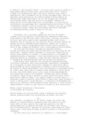 é infértil. Nos Estados Unidos - um entre seis casais é infértil -
essa média dobrou em dez anos. Seria bom dizer que a inferti-
lidade é um diagnóstico vago, não muito preciso, que, como a
impotência, tem a tendência de se tornar estigmatizado. Mais um
detalhe, esse diagnóstico de infertilidade é feito depois de
determinado tempo (geralmente um ano de relação sem cuidados
anticoncepcionais) sem que ocorra a concepção. Segundo um
texto de um livro sobre medicina: "A gravidez é a única prova
irrefutável da capacidade de o espermatozóide fertilizar." Você é
considerado infértil até se tornar pai. Culpado, até que se prove
o contrário! Então, mesmo que você tenha uma baixa contagem
de espermatozóides, ainda é capaz de ser pai.
256
Problemas com a ovulação também são motivos da infeni-
lidade, pois não importa a quantidade de espermatozóides que
você tenha se não há óvulo para fertilizar. Contudo, se houver
um óvulo que seja, quanto mais espermatozóides você tiver,
melhores são as chances de sua parceira ficar grávida, apesar de
apenas um único espermatozóide conseguir chegar até o óvulo.
Na verdade, todos os espermatozóides correm juntos através do
útero e das trompas de Falópio, com a finalidade da fertilização.
Se você tem uma baixa contagem de espermatozóides,
ficará satisfeito em saber que há exercícios no Sexo Kung Fu que
favorecem o aumento dessa contagem. A coisa mais importante a
fazer, para aumentar o volume, a concentração e a contagem de
espermatozóides, é empregar o sexo não-ejaculatório. Segundo uma
pesquisa médica do Ocidente, a cada dia que você não ejacula,
a contagem de espermatozóides sobe de 50 para 90 milhões.7
Além disso, para aumentar seu estoque de espermatozóides,
você pode colaborar, para esta produção, balançando, massagean-
do e cutucando os seus testículos. Quando os testículos têm a
oportunidade de ficar balançando livremente (antes de entrarem
em cuecas e calças apertadas), eles naturalmente se esfregam contra
as coxas. Mas, agora que os homens ficam sentados a maior parte
do dia, sem muito tempo para correr numa selva completamente
nus, precisam, então, ser ajudados. Coloque uma calça folgada
no gancho, fique de pé e balance os seus testículos para cima e
para baixo. Depois, mexa a sua região lombar e o sacro para a
esquerda e para a direita, para frente e para trás (isso ajudará a
levar o sangue para a área genital). O exercício de Massagem dos
Testículos, descrito anteriormente nesse capítulo, é muito eficaz -
especialmente o passo 4, que fala de cutucar os seus testículos.
Minha o Quê? Prevenindo e Resolvendo
os Problemas da Próstata
Muitos homens só ouviram falar sobre a glândula da próstata
quando diagnosticados com um problema na mesma, tal como
257
uma infecção, um aumento ou um câncer. Quase um, entre dez
homens, é, eventualmente, diagnosticado com câncer na prós-
tata. Hoje em dia, isso é tão comum que passou a ser uma
enfermidade que os médicos afirmam: se um homem viver muito,
ele irá desenvolvê-la. Segundo os taoístas, essa doença é inevi-
tável, mas o Sexo Kung Fu pode ajudá-lo a manter a sua próstata
saudável.
Os dois exercícios descritos no Capítulo 3 - Interrompen-
 