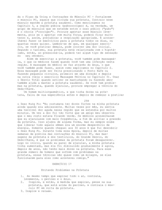 do o Fluxo da Urina e Contrações do Músculo PC - fortalecem
o músculo PC, aquele que circuda sua próstata. Contrair esse
músculo mantém a próstata saudável. Como mencionamos no
Capítulo 3, a região púbica (pubococcígeo) é, na verdade, um
grupo de músculos que se estende entre o osso púbico ("pubo")
e o cóccix ("coccígeo"). Procure apertar esse músculo leve-
mente, pois se o apertar com muita força, poderá ficar muito
tenso e, assim, prejudicar a respiração apropriada. É aconse-
lhável fazer os exercícios para a próstata todos os dias, ou
quantas vezes quiser. Lembre-se de que, em qualquer exercí-
cio, se você praticar demais, pode ocorrer uma dor inicial.
Segundo o taoísmo, sua próstata está relacionada com o hipotá-
lamo, então, ao pressioná-la, poderá ter algum tipo de sensação
no seu cérebro.
Além de exercitar a próstata, você também pode massageá-
la, o que os médicos fazem quando você tem uma infecção nesta
região. A massagem do médico se faz através do ânus, o que
você também pode fazer, assim como explicamos no Capítulo 2.
Essa massagem pode ser feita pressionando o Ponto Rafe ou
fazendo pequenos círculos, primeiro em uma direção e depois
na outra (veja o exercício Massagem Pélvica no Capítulo 3). Usar
o Desvio Total quando estiver se masturbando ou fazendo amor
também ajuda a manter a próstata saudável. Se você tem proble-
mas na próstata, quando ejacular, procure empregar a técnica do
Dedo-Chave.
Um homem multiorgasmático, e que tinha dores na prós-
tata, falou de sua experiência antes e depois de começar a praticar
258
o Sexo Kung Fu: "Eu costumava ter dores fortes na minha próstata
ainda quando era adolescente. Muitas vezes por mês, eu sentia
uma terrível dor aguda nessa região que se estendia por muitos
minutos. Um vez a dor foi tão forte que um amigo meu observou
que o meu rosto estava ficando verde. Os médicos aconselharam
que eu ejaculasse com mais freqüência, a fim de aliviar a pressão
da próstata. Isso ajudou de alguma forma, mas eu sempre soube
que liberar todo aquele sêmen era um enorme desperdício de
energia. Somente quando cheguei aos 30 anos é que fui descobrir
o Sexo Kung Fu. Durante toda essa época, depois de muitas
semanas de prática das contrações do músculo PC, das mas-
sagens da próstata e dos testículos, do Grande Desvio, do
Dedo-Chave, é que os problemas da próstata foram desaparecer.
Logo no início, quando eu parei de ejacular, a minha próstata
tinha aumentado, mas ela foi diminuindo gradualmente e agora,
depois de anos, não tenho mais dores na próstata. Para esse
grande número de homens que sofrem com problemas na
próstata, essas técnicas são quase como um milagre, se elas
funcionarem para eles como aconteceu comigo."
EXERCÍCIO 17
Evitando Problemas na Próstata
1. Ao mesmo tempo que expirar todo o ar, contraia,
levemente, o períneo e o ânus.
2. Inspire, e então, à medida que expirar, pense na sua
próstata, que está acima do períneo, e contraia o mús-
culo PC em volta da próstata.
3. Inspire e relaxe.
 