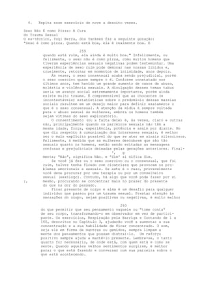 4. Repita esse exercício de nove a dezoito vezes.
Sexo Não É como Pizza: A Cura
do Trauma Sexual
O ex-técnico, Yogi Berra, dos Yankees faz a seguinte gozação:
"Sexo é como pizza. Quando está boa, ela é realmente boa. E
259
quando está ruim, ela ainda é muito boa." Infelizmente, ou
felizmente, o sexo não é como pizza, como muitos homens que
tiveram experiências sexuais negativas podem testemunhar. Uma
experiência de sexo ruim pode demorar nas nossas libidos e,
cruelmente, retornar em momentos de intimidade, anos depois.
Às vezes, o sexo consensual acaba sendo prejudicial, porém
o sexo coercivo quase sempre o é. Conforme constatado nos
últimos anos, tem havido um grande aumento de casos de abuso,
moléstia e violência sexuais. A divulgação desses temas tabus
seria um avanço social extremamente importante, porém ainda
existe muito trauma. É compreensível que as chocantes (e
incontestáveis) estatísticas sobre o predomínio dessas mazelas
sociais resultem em um desejo maior para definir exatamente o
que é o sexo consensual. A atenção da mídia é sempre voltada
para o abuso sexual às mulheres, embora os homens também
sejam vítimas do sexo exploratório.
O consentimento (ou a falta dele) é, às vezes, claro e outras
não, principalmente quando os parceiros sexuais não têm a
mesma idade, força, experiência, potência e assim por diante. No
que diz respeito à comunicação dos interesses sexuais, é melhor
ser o mais explícito possível do que se ater em sinais silenciosos.
Felizmente, à medida que as mulheres descobrem que são tão
sexuais quanto os homens, estão sendo evitadas as mensagens
confusas e prejudiciais deixadas pelas gerações anteriores. Final-
', g
mente; "Não", significa Não. e "Sim' si nifica Sim.
Se você já fez ou o sexo coercivo ou o consensual, que foi
ruim, talvez tenha ficado com cicatrizes que provocam os pro-
blemas emocionais e sexuais. Se este é o caso, provavelmente
você deve procurar por uma terapia ou por um conselheiro
sexual (sexólogo). Contudo, há algo que você pode fazer por si
;, mesmo, procurando se concentrar mais no prazer do presente
do que na dor do passado.
Ficar presente de corpo e alma é um desafio para qualquer
indivíduo que passou por um trauma sexual. Prestar atenção às
sensações do corpo, sejam positivas ou negativas, é muito melhor
260
do que permitir que seu pensamento vagueie ou "tome conta"
de seu corpo, transformando-o em observador em vez de partici-
pante. Os exercícios, Respiração pela Barriga e Contando de 1 a
100, descritos no Capítulo 3, ajudarão você a aumentar a sua
concentração e a sua habilidade de ficar concentrado. O som,
seja ele em forma de mantras ou gemidos, sempre limpam a
mente dos pensamentos que possam distraí-lo. Um reforço
positivo sempre ajuda a mantê-lo presente. Lembre-se, o tanto
quanto for necessário, de onde está, com quem está e como se
sente. Quando aqueles velhos sentimentos surgirem, é melhor
parar o que está fazendo e conversar com sua parceira sobre o
que está acontecendo.
 
