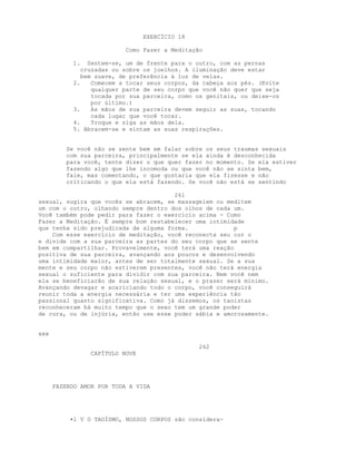 EXERCÍCIO 18
Como Fazer a Meditação
1. Sentem-se, um de frente para o outro, com as pernas
cruzadas ou sobre os joelhos. A iluminação deve estar
bem suave, de preferência à luz de velas.
2. Comecem a tocar seus corpos, da cabeça aos pés. (Evite
qualquer parte de seu corpo que você não quer que seja
tocada por sua parceira, como os genitais, ou deixe-os
por último.)
3. As mãos de sua parceira devem seguir as suas, tocando
cada lugar que você tocar.
4. Troque e siga as mãos dela.
5. Abracem-se e sintam as suas respirações.
Se você não se sente bem em falar sobre os seus traumas sexuais
com sua parceira, principalmente se ela ainda é desconhecida
para você, tente dizer o que quer fazer no momento. Se ela estiver
fazendo algo que lhe incomoda ou que você não se sinta bem,
fale, mas comentando, o que gostaria que ela fizesse e não
criticando o que ela está fazendo. Se você não está se sentindo
261
sexual, sugira que vocês se abracem, se massageiem ou meditem
um com o outro, olhando sempre dentro dos olhos de cada um.
Você também pode pedir para fazer o exercício acima - Como
Fazer a Meditação. É sempre bom restabelecer uma intimidade
que tenha sido prejudicada de alguma forma. p
Com esse exercício de meditação, você reconecta seu cor o
e divide com a sua parceira as partes do seu corpo que se sente
bem em compartilhar. Provavelmente, você terá uma reação
positiva de sua parceira, avançando aos poucos e desenvolvendo
uma intimidade maior, antes de ser totalmente sexual. Se a sua
mente e seu corpo não estiverem presentes, você não terá energia
sexual o suficiente para dividir com sua parceira. Nem você nem
ela se beneficiarão de sua relação sexual, e o prazer será mínimo.
Avançando devagar e acariciando todo o corpo, você conseguirá
reunir toda a energia necessária e ter uma experiência tão
passional quanto significativa. Como já dissemos, os taoístas
reconheceram há muito tempo que o sexo tem um grande poder
de cura, ou de injúria, então use esse poder sábia e amorosamente.
xxx
262
CAPÍTULO NOVE
FAZENDO AMOR POR TODA A VIDA
•l V O TAOÍSMO, NOSSOS CORPOS são considera-
 