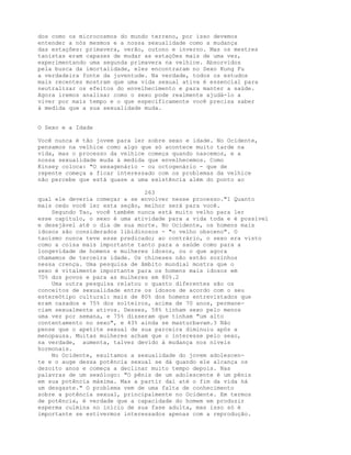 dos como os microcosmos do mundo terreno, por isso devemos
entender a nós mesmos e a nossa sexualidade como a mudança
das estações: primavera, verão, outono e inverno. Mas os mestres
taoístas eram capazes de mudar as estações mais de uma vez,
experimentando uma segunda primavera na velhice. Absorvidos
pela busca da imortalidade, eles encontraram no Sexo Kung Fu
a verdadeira fonte da juventude. Na verdade, todos os estudos
mais recentes mostram que uma vida sexual ativa é essencial para
neutralizar os efeitos do envelhecimento e para manter a saúde.
Agora iremos analisar como o sexo pode realmente ajudá-lo a
viver por mais tempo e o que especificamente você precisa saber
à medida que a sua sexualidade muda.
O Sexo e a Idade
Você nunca é tão jovem para ler sobre sexo e idade. No Ocidente,
pensamos na velhice como algo que só acontece muito tarde na
vida, mas o processo da velhice começa quando nascemos, e a
nossa sexualidade muda à medida que envelhecemos. Como
Kinsey coloca: "O sexagenário - ou octogenário - que de
repente começa a ficar interessado com os problemas da velhice
não percebe que está quase a uma existência além do ponto ao
263
qual ele deveria começar a se envolver nesse processo."1 Quanto
mais cedo você ler esta seção, melhor será para você.
Segundo Tao, você também nunca está muito velho para ler
esse capítulo, o sexo é uma atividade para a vida toda e é possível
e desejável até o dia de sua morte. No Ocidente, os homens mais
idosos são considerados libidinosos - "o velho obsceno". O
taoísmo nunca teve esse predicado; ao contrário, o sexo era visto
como a coisa mais importante tanto para a saúde como para a
longevidade de homens e mulheres idosos, ou o que agora
chamamos de terceira idade. Os chineses não estão sozinhos
nessa crença. Uma pesquisa de âmbito mundial mostra que o
sexo é vitalmente importante para os homens mais idosos em
70% dos povos e para as mulheres em 80%.2
Uma outra pesquisa relatou o quanto diferentes são os
conceitos de sexualidade entre os idosos de acordo com o seu
estereótipo cultural: mais de 80% dos homens entrevistados que
eram casados e 75% dos solteiros, acima de 70 anos, permane-
ciam sexualmente ativos. Desses, 58% tinham sexo pelo menos
uma vez por semana, e 75% disseram que tinham "um alto
contentamento no sexo", e 43% ainda se masturbavam.3 Não
pense que o apetite sexual de sua parceira diminuiu após a
menopausa. Muitas mulheres acham que o interesse pelo sexo,
na verdade, aumenta, talvez devido à mudança nos níveis
hormonais.
No Ocidente, exultamos a sexualidade do jovem adolescen-
te e o auge dessa potência sexual se dá quando ele alcança os
dezoito anos e começa a declinar muito tempo depois. Nas
palavras de um sexólogo: "O pênis de um adolescente é um pênis
em sua potência máxima. Mas a partir daí até o fim da vida há
um desgaste." O problema vem de uma falta de conhecimento
sobre a potência sexual, principalmente no Ocidente. Em termos
de potência, é verdade que a capacidade do homem em produzir
esperma culmina no início de sua fase adulta, mas isso só é
importante se estivermos interessados apenas com a reprodução.
 