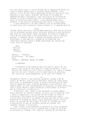 nos seus testículos, e talvez saibam que a temperatura normal do
corpo é quente demais para a produção desse esperma. (Isto
explica o fato de que cuecas apertadas mantêm os testículos mais
próximos ao seu corpo, causando uma baixa na contagem de
espermatozóides.) Entretanto, seus testículos se contraem em
direção ao corpo à medida que eles se preparam para ejacular.
Puxar os testículos para baixo, o que descreveremos mais
adiante, é uma técnica antiqüíssima para adiar a ejaculação.
O vaso deferente é um tubo compacto que se estende desde
os testículos até a próstata (veja a Figura 2). O esperma move-se
35xxx
através deste tubo até a extremidade superior, onde ele se mistura
com as secreções geradas pelas vesículas seminais e pela próstata
bem antes da ejaculação. Essas secreções da próstata formam um
terço de sua ejaculação e são responsáveis por sua cor esbran-
quiçada. O esperma, então, é apenas uma pequena parte da
ejaculação, o que explica o porquê de um homem que fez
vasectomia ejacular quase a mesma quantidade de líquido que
tinha antes da operação.
Reto
Vesícula
Seminal
Próstata
Músculo V•anouia
do Esfíncter de Cowper
Anal
FIGURA 2. ANATOMIA SEXUAL DO HOMEM
A PRÓSTATA
A próstata é uma glândula que fica bem no centro de sua
pelve, logo atrás do osso púbico e acima do períneo. O que a
maioria dos homens já ouviu falar a respeito foi sobre a conexão
que ela tem com o temido e muito comum câncer da próstata,
que ocorre em, aproximadamente, um de cada onze homens. É
36
fundamental manter a sua próstata saudável, porque além de
evitar um câncer, você terá um bem-estar sexual de longo prazo.
Para isso, é recomendável fazer os exercícios pélvicos do Sexo
Kung Fu sugeridos aqui, além de massagear a sua próstata com
regularidade. Se você tem problemas na próstata, ou quer evitá-los,
veja a seção "Minha o Quê? Prevenindo e Resolvendo os Proble-
mas da Próstata", no Capítulo 8.
A próstata, como o ponto G das mulheres, é quase sempre
muito sensível ao estímulo sexual. De fato, ela é conhecida como
o "ponto G masculino". Os autores de The G Spot (O Ponto G)
concluíram: "Nos homens há um orgasmo acionado pelo pênis
e outro pela próstata." Os homens relatam que este último é bem
diferente do orgasmo do pênis, tanto emocional quanto fisica-
mente. Os autores de The G Spot (O Ponto G) afirmam que isso
é equivalente ao que as mulheres sentem em relação aos
orgasmos vaginal e clitoriano.
Como o ponto G das mulheres, a próstata se torna altamente
sensível ao estímulo erótico à medida que o homem já excitado
se aproxima do orgasmo. Isto explica o porquê de um check-up
 