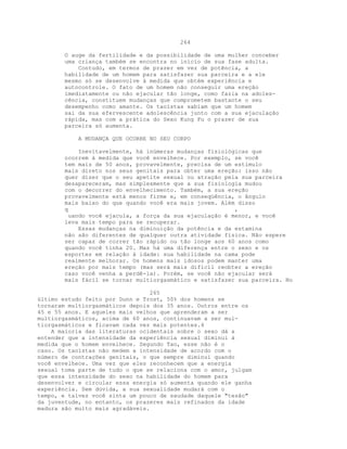 264
O auge da fertilidade e da possibilidade de uma mulher conceber
uma criança também se encontra no início de sua fase adulta.
Contudo, em termos de prazer em vez de potência, a
habilidade de um homem para satisfazer sua parceira e a ele
mesmo só se desenvolve à medida que obtém experiência e
autocontrole. O fato de um homem não conseguir uma ereção
imediatamente ou não ejacular tão longe, como fazia na adoles-
cência, constituem mudanças que comprometem bastante o seu
desempenho como amante. Os taoístas sabiam que um homem
sai da sua efervescente adolescência junto com a sua ejaculação
rápida, mas com a prática do Sexo Kung Fu o prazer de sua
parceira só aumenta.
A MUDANÇA QUE OCORRE NO SEU CORPO
Inevitavelmente, há inúmeras mudanças fisiológicas que
ocorrem à medida que você envelhece. Por exemplo, se você
tem mais de 50 anos, provavelmente, precisa de um estímulo
mais direto nos seus genitais para obter uma ereção: isso não
quer dizer que o seu apetite sexual ou atração pela sua parceira
desapareceram, mas simplesmente que a sua fisiologia mudou
com o decorrer do envelhecimento. Também, a sua ereção
provavelmente está menos firme e, em conseqüência, o ângulo
mais baixo do que quando você era mais jovem. Além disso
q ,
uando você ejacula, a força da sua ejaculação é menor, e você
leva mais tempo para se recuperar.
Essas mudanças na diminuição da potência e da estamina
não são diferentes de qualquer outra atividade física. Não espere
ser capaz de correr tão rápido ou tão longe aos 60 anos como
quando você tinha 20. Mas há uma diferença entre o sexo e os
esportes em relação à idade: sua habilidade na cama pode
realmente melhorar. Os homens mais idosos podem manter uma
ereção por mais tempo (mas será mais difícil reobter a ereção
caso você venha a perdê-la). Porém, se você não ejacular será
mais fácil se tornar multiorgasmático e satisfazer sua parceira. No
265
último estudo feito por Dunn e Trost, 50% dos homens se
tornaram multiorgasmáticos depois dos 35 anos. Outros entre os
45 e 55 anos. E aqueles mais velhos que aprenderam a ser
multiorgasmáticos, acima de 60 anos, continuavam a ser mul-
tiorgasmáticos e ficavam cada vez mais potentes.4
A maioria das literaturas ocidentais sobre o sexo dá a
entender que a intensidade da experiência sexual diminui à
medida que o homem envelhece. Segundo Tao, esse não é o
caso. Os taoístas não medem a intensidade de acordo com o
número de contrações genitais, o que sempre diminui quando
você envelhece. Uma vez que eles reconhecem que a energia
sexual toma parte de tudo o que se relaciona com o amor, julgam
que essa intensidade do sexo na habilidade do homem para
desenvolver e circular essa energia só aumenta quando ele ganha
experiência. Sem dúvida, a sua sexualidade mudará com o
tempo, e talvez você sinta um pouco de saudade daquele "tesão"
da juventude, no entanto, os prazeres mais refinados da idade
madura são muito mais agradáveis.
 