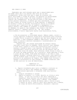 SEU CORPO E O SEXO
Esperamos que você entenda agora que a sexualidade para
um homem idoso não é um caminho sem volta de um sexo
incompetente. Ainda você verá que é capaz de alcançar com
maior facilidade o clímax do prazer, se observar as necessidades
básicas de seu velho corpo. Um corpo saudável e exercício
regular são fundamentais. Um dos motivos para a vida sexual de
muitas pessoas esmorecer, à medida que elas envelhecem, é que
os seus corpos se tornam fracos ou ficam doentes. A sabedoria
do Oriente e todos os estudos fisiológicos feitos no Ocidente
concluíram que o exercício não só aumenta o desempenho e o
desejo sexuais como também os orgasmos. A grande musculatura
do abdômen, do quadril, das nádegas e das coxas é tão fun-
damental quanto o pequeno músculo PC, de que falamos
anteriormente. É muito importante manter essa musculatura forte,
266
a fim de preservar a vitalidade sexual. Embora nadar, correr e
outros esportes ocidentais sejam meios excelentes para conservar
a saúde física (a partir do momento que não haja exagero na sua
prática), o sexo freqüente também é importante, se não for mais.
Use-o ou perca-o descreve exatamente o envelhecimento do
corpo masculino.
Segundo Tao, uma grande quantidade de energia sexual
vaza pelo nosso ânus ou nádegas. Tente contrair suas nádegas
e você verá o quanto é forte essa musculatura para conter a
energia e mandá-la para a sua espinha. Os médicos taoístas
consideravam a força do esfíncter anal de uma pessoa como um
importante sinal de saúde. Esse esfíncter sendo frouxo e fraco é
um sinal de saúde precária; já o contrário, sendo apertado e forte
é sinal de boa saúde. Você pode fortalecer o seu ânus e suas
nádegas fazendo o próximo exercício. Além disso, esse exercício
não só ajudará você a aliviar o stress enquanto energiza a sua
próstata e as glândulas de Cowper, como também fará circular o
sangue e fortalecerá as suas ereções. É também conhecido como
um bom auxiliar na cura de hemorróidas.
EXERCÍCIO 19
Fortalecendo seu Ãnus
1. Expire totalmente pelo nariz e bombeie e contraia os
músculos do ânus e das nádegas por alguns segundos.
(Você estará apertando e relaxando toda essa muscula-
tura.)
2. Inspire lentamente e relaxe.
3. Repita os passos 1 e 2 nove, dezoito ou trinta e seis
vezes, ou até sua virilha e seu ânus começarem a
esquentar. Essa energia irá aos poucos se espalhando
até sua cabeça e seguir para o umbigo. Você também
pode desviá-la, através da mente, para o cóccix e para
a região do sacro, fazê-la subir pela espinha até a cabeça,
ao longo da brbita Microcósmica. Descanse e espirale
267
CONTINUAÇÃO
 