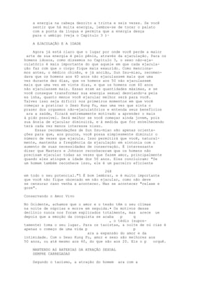 a energia na cabeça dezoito a trinta e seis vezes. Se você
sentir que há muita energia, lembre-se de tocar o palato
com a ponta da língua e permita que a energia desça
para o umbigo (veja o Capítulo 3 )·
A EJACULAÇÃO E A IDADE
Agora já está claro que o lugar por onde você perde a maior
arte de sua energia é pelo pênis, através da ejaculação. Para os
homens idosos, como dissemos no Capítulo 3, o sexo não-eja-
culatório é mais importante do que aquele em que cada ejacula-
ção faz com que o corpo fique mais exaurido. Como menciona-
mos antes, o médico chinês, e já ancião, Sun Ssu-miao, recomen-
dava que os homens aos 40 anos não ejaculassem mais que uma
vez durante dez dias, que os homens aos 50 não ejaculassem
mais que uma vez em vinte dias, e que os homens com 60 anos
não ejaculassem mais. Essas eram as quantidades máximas, e se
você consegue transformar sua energia sexual desviando-a pela
es inha, quanto menos você ejacular melhor será para você.
Talvez isso seja difícil nos primeiros momentos em que você
começar a praticar o Sexo Kung Fu, mas uma vez que sinta o
prazer dos orgasmos não-ejaculatórios e entenda seus benefícios
ara a saúde, ficará extremamente motivado a aprender o mais
á pido possível. Será melhor se você começar ainda jovem, pois
sua ânsia de ejacular diminuirá, e à medida que for envelhecendo
terá cada vez menos interesse nisso.
Essas recomendações de Sun Ssu-miao são apenas orienta-
ções para que, aos poucos, você possa simplesmente diminuir o
número de vezes que ejacula. Isso permitirá que você, natural-
mente, mantenha a freqüência da ejaculação em sintonia com o
aumento de suas necessidades de conservação. É interessante
dizer que Masters e Johnson reconheceram que os homens não
precisam ejacular todas as vezes que fazem amor, principalmente
quando eles atingem a idade dos 50 anos. Eles concluíram: "Se
um homem também reconhece isso, ele é um parceiro eficiente
268
em todo o seu potencial."5 É bom lembrar, e é muito importante
que você não fique obcecado em não ejacular, como não deve
se censurar caso venha a acontecer. Mas se acontecer "relaxe e
goze".
Conservando o Amor Vivo
No Ocidente, achamos que o amor e o tesão têm o seu clímax
na noite de núpcias e morre em seguida.• Os motivos desse
declínio nunca nos foram explicados totalmente, mas arece ue
depois que a emoção da conquista se acaba p q
, o tédio (supos-
tamente) toma o seu lugar. Para os taoístas, a noite de nú cias é
apenas o começo de uma vida p p
ara a expansão do amor e da
intimidade. Com o Sexo Kung Fu, amor e sexo são melhores aos
50 anos, ou até mesmo aos 60, do que são aos 20. Eis o p orquê.
MANTENDO AS BATERIAS DA ATRAÇÃO SEXUAL
SEMPRE CARREGADAS
Segundo o taoísmo, a atração do homem ara com a
 